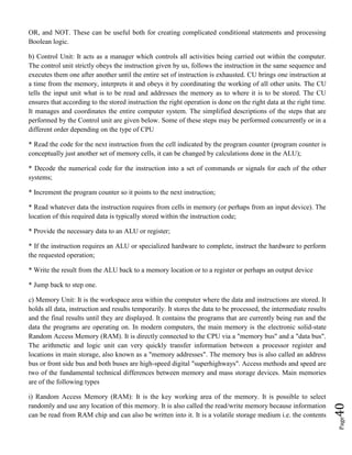 Page40
OR, and NOT. These can be useful both for creating complicated conditional statements and processing
Boolean logic.
b) Control Unit: It acts as a manager which controls all activities being carried out within the computer.
The control unit strictly obeys the instruction given by us, follows the instruction in the same sequence and
executes them one after another until the entire set of instruction is exhausted. CU brings one instruction at
a time from the memory, interprets it and obeys it by coordinating the working of all other units. The CU
tells the input unit what is to be read and addresses the memory as to where it is to be stored. The CU
ensures that according to the stored instruction the right operation is done on the right data at the right time.
It manages and coordinates the entire computer system. The simplified descriptions of the steps that are
performed by the Control unit are given below. Some of these steps may be performed concurrently or in a
different order depending on the type of CPU
* Read the code for the next instruction from the cell indicated by the program counter (program counter is
conceptually just another set of memory cells, it can be changed by calculations done in the ALU);
* Decode the numerical code for the instruction into a set of commands or signals for each of the other
systems;
* Increment the program counter so it points to the next instruction;
* Read whatever data the instruction requires from cells in memory (or perhaps from an input device). The
location of this required data is typically stored within the instruction code;
* Provide the necessary data to an ALU or register;
* If the instruction requires an ALU or specialized hardware to complete, instruct the hardware to perform
the requested operation;
* Write the result from the ALU back to a memory location or to a register or perhaps an output device
* Jump back to step one.
c) Memory Unit: It is the workspace area within the computer where the data and instructions are stored. It
holds all data, instruction and results temporarily. It stores the data to be processed, the intermediate results
and the final results until they are displayed. It contains the programs that are currently being run and the
data the programs are operating on. In modern computers, the main memory is the electronic solid-state
Random Access Memory (RAM). It is directly connected to the CPU via a "memory bus" and a "data bus".
The arithmetic and logic unit can very quickly transfer information between a processor register and
locations in main storage, also known as a "memory addresses". The memory bus is also called an address
bus or front side bus and both buses are high-speed digital "superhighways". Access methods and speed are
two of the fundamental technical differences between memory and mass storage devices. Main memories
are of the following types
i) Random Access Memory (RAM): It is the key working area of the memory. It is possible to select
randomly and use any location of this memory. It is also called the read/write memory because information
can be read from RAM chip and can also be written into it. It is a volatile storage medium i.e. the contents
 
