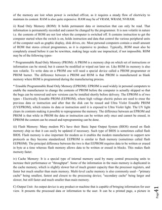 Page41
of the memory are lost when power is switched off/cut, as it requires a steady flow of electricity to
maintain its content. RAM is also quite expensive. RAM may be of VRAM, WRAM, NVRAM.
ii) Read Only Memory (ROM): It holds permanent data or instruction that can only be read. That
information is permanently recorded and cannot be changed by the programmer. It is non volatile in nature
i.e. the contents of ROM are not lost when the computer is switched off. It contains instruction to get the
computer started when the switch is on, holds instruction and data that control the various peripheral units
of the computer such as graphic display, disk drives, etc. Most personal computers contain a small amount
of ROM that stores critical programmes, as it is expensive to produce. Typically, ROM must also be
completely erased before it can be rewritten, making large scale use impractical, if not impossible. ROM
may be of the following types-
* Programmable Read Only Memory (PROM): A PROM is a memory chip on which set of instructions or
information can be stored, but it cannot be modified or wiped out later on. Like ROM its memory is also
non volatile. To write data on a PROM one will need a special device called a PROM programmer or
PROM burner. The difference between a PROM and ROM is that PROM is manufactured as blank
memory where ROM is programmed during the manufacturing process.
* Erasable Programmable Read Only Memory (EPROM): EPROM is used widely in personal computers to
enable the manufacturer to change the contents of PROM before the computer is actually skipped so that
the bugs can be removed and new versions can be installed shortly before delivery. The EPROM is of two
types - Electrically Erasable PROM (EEPROM), where high voltage electric pulses are used to erase the
previous data or instruction and after that the disk can be reused and Ultra Violet Erasable PROM
(UVEPROM), which retains its data or instruction until it is exposed to Ultra Violet light. The UV light
clears its contents making it possible to reprogramme the memory. The difference between an EPROM and
PROM is that while in PROM the data or instruction can be written only once and cannot be erased, in
EPROM the content can be erased and reprogramming can be done.
iii) Flash Memory: Many modern PCs have their Basic Input Output System (BIOS) stored on flash
memory chip so that it can easily be updated if necessary. Such type of BIOS is sometimes called flash
BIOS. Flash memory is also important for modem as it enables the modem manufacturer to support new
protocols as they become standardized. EEPROM is similar to flash memory (sometimes called flash
EEPROM). The principal difference between the two is that EEPROM requires data to be written or erased
in byte at a time whereas flash memory allows data to be written or erased in blocks. This makes flash
memory faster.
iv) Cache Memory: It is a special type of internal memory used by many central processing units to
increase their performance or "throughput". Some of the information in the main memory is duplicated in
the cache memory, which is slightly slower but of much greater capacity than the processor registers, and
faster but much smaller than main memory. Multi-level cache memory is also commonly used—"primary
cache" being smallest, fastest and closest to the processing device; "secondary cache" being larger and
slower, but still faster and much smaller than main memory.
C) Output Unit: An output device is any product or machine that is capable of bringing information for user
view. It presents the processed data or information to the user. It can be a printed page, a picture in
 