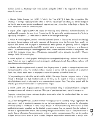 Page42
monitor, and so on. Anything which comes out of a computer system is the output of it. The common
output devices are-
a) Monitor [Video Display Unit (VDU) / Cathode Ray Tube (CRT)]: It looks like a television. The
advantage of having a video display unit is that as we write we can see what is being fed into the computer
and by this way we can spot the mistakes and make the necessary correction. It also helps to display the
stored information inside the computer system.
b) Liquid Crystal Display (LCD): CRT screens are relatively heavy and bulky, therefore unsuitable for
small portable computer like note book. Considering this the screen of a portable computer is effectively
replaced by a flat panel LCD screen which is smaller in size and lighter in weight.
c) Printer: A computer printer, or more commonly called the printer, is a device that produces a hard copy
(permanent human-readable text and/or graphics) of documents stored in electronic form, usually on
physical print media such as paper or transparencies. Many printers are primarily used as computer
peripherals, and are permanently attached by a printer cable to a computer which serves as a document
source. The latest technology is combining printers with a scanner and/or fax machine in a single unit. The
world's first computer printer was a 19th-century mechanically driven apparatus invented by Charles
Babbage for his Difference Engine.
d) Plotter: A plotter is a vector graphics printing device which operates by moving a pen over the surface of
paper. Plotters are used in applications such as computer-aided design, though they are being replaced with
wide-format conventional printers.
e) Speaker: Speaker output the music or speech from the programme. A speaker or loudspeaker converts an
electrical signal to sound. The speaker pushes a medium in accord with the pulsations of an electrical
signal, thus causing sound waves to propagate to where they can then be received by the ear.
f) Computer Output on Microfilm and Microfiche (COM): The output from the computer, instead of being
printed is displayed on a high resolution cathode ray tube, and the output is obtained in microfilm or
microfiche from which it is often used to store massive data in compact form. Then, when needed, with the
help of a special microfilm reader it is used to read the output.
g) Speech Output Unit: A speech output unit is one which reads string of character stored in a computer
memory and converts it into spoken sentence. This type of speech output is very useful in many areas.
Examples: A telephone where a message is given to the caller when the number dialed does not exist,
railway and airlines enquires.
D) Auxiliary Storage Devices: Auxiliary memory / storage devices or secondary storage supplements the
main memory and it requires the computer to use its input/output channels to access the information.
Secondary storage is also known as “mass storage devices”. It functions as back up device even if by some
accident the computer is crashed and the data in it is unrecoverable. One can restore it from the backups. It
acts both as input and output devices. The secondary storage devices are also used as a transport medium to
transfer data or information from one computer system to another computer system. If we use keyboard as
an input device we will waste a lot of valuable computer times because manual input is always slow.
 