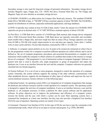 Page43
Secondary storage is also used for long-term storage of persistent information. Secondary storage device
includes Magnetic tapes, Floppy disc, CD / DVD, Pen drive, External Hard Disc etc. The Floppy and
Magnetic Tapes are now obsolete as secondary storage devices.
i) CD-ROM: CD-ROM is an abbreviation for Compact Disc Read-only memory. The standard CD-ROM
holds 650 or 700 MiB of data. A "700 MB" CD has a nominal capacity of about 700 MiB. The CD-ROM is
popular for distribution of software, especially multimedia applications, and large databases.
ii) DVD: It typically may contain at least 4.4 GiB of data, nearly 7 times the amount of a CD-ROM. DVD
capacities are given in decimal units: A "4.7 GB" DVD has a nominal capacity of about 4.38 GiB.
iii) Pen Drive: A USB flash drive consists of a NAND-type flash memory data storage device integrated
with a USB (Universal Serial Bus) interface. USB flash drives are typically removable and rewritable,
much smaller than a floppy disk, and most weigh less than an ounce (30 g). Storage capacities can range
from 64 MB to 256 GB with steady improvements in size and price per capacity. Some allow 1 million
write or erase cycles and have 10-year data retention, connected by USB 1.1 or USB 2.0.
2. Software: A computer cannot perform on its own. It needs to be exclusively instructed on what it has to
do, the programmes written for a computer to perform different operation are called software and it can be
defined as ‘the set of computer programme, procedures and associated documentation or complete set of
instruction which enable the computer to obtain solution of a problem that resides in the memory or storage
device of a computer’. (The programme is a set of instructions written in computer language). Software is a
general term that is used to describe only single programme or group of programme and makes the
hardware run. It acts as an interface between the user and the computer. Computer softwares are generally
classified into two broad categories:
A) System Software: It is a set of one or more programs, designed to control the operation of a computer
system. Generally, the system software supports the running of the other software, communicates with
other peripherals devices, supports the development of other types of software and supervises the user of
various hardware resources. System software is of the following types-
a) Operating System: An operating system (OS) is an integrated set of computer programmes that manage
the hardware and software resources and the overall operation of a computer system. The operating system
is designed to support the activities of computer installation. It acts as an interface between a user and the
hardware i.e. all computer resources. It forms a platform for other system software and for application
software. Its prime objectives are to improve the performance and efficiency of a computer system,
increase the facility and the ease with which a system can be used. Most operating systems have a
command line interpreter as a basic user interface, but they may also provide a Graphical User Interface
(GUI) for ease of operation. Operating systems are mainly of two types-
i) Command / Character User Interface (CUI): In this type of OS the user has to type the commands at the
command prompt mode, which will act as an input to execute and program. E.g. UNIX, MS DOS.
 