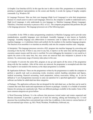 Page44
ii) Graphic User Interface (GUI): In this type the user is able to select files, programmes or commands by
pointing to graphical representations on the screen and thereby it avoids the typing of lengthy complex
commands. E.g. Windows XP.
b) Language Processor: Men use their own language (High Level Language) to write their programmes
because it is much easier to code in such languages. However, the computer is unable to understand such a
High Level Language; it only understands its own language i.e. Machine Language (Binary Language).
Therefore, it becomes necessary to process a HLL to LLL. The computer programme that performs this job
is the language processor. The language processors are of the following types-
i) Assembler: In the 1950s to reduce programming complexity in Machine Language and to provide some
standardization, assembly languages were developed. Assembly language is also known as Symbolic
Language. Assembly language uses abbreviation or mnemonic code to replace the earlier 0s and 1s of
machine language. i.e. it substitutes letters and symbols for the numbers in the machine language program.
The function of an assembler is to translate an assembly code into the computer machine code / language.
ii) Interpreter: This language processor converts a HLL program into machine language by converting and
executing it line by line. If there is any error in any line, it reports it at the same time and the programme
execution cannot resume until the error is rectified. For error debugging the interpreter is very useful as it
reports the errors at the same time, but, once errors are removed then also interpreter is present in the
memory. So, unnecessary usage of memory takes place in this case.
iii) Compiler: It converts the entire HLL program at one go and reports all the errors of the programme
along with the line numbers. After all the errors are removed, the programme is recompiled and after that
the compiler is not needed in the memory as the object programme is available.
B) Application Software: These are the programmes written by the programmers to enable the computer to
perform a specific task such as processing words, inventory control, handling calculation and figures,
medical accounting, financial accounting, result preparation, railway reservation, billing, etc. It can be
defined as “a set of programmes necessary to carry out operation for a specified application”. Application
software can further be subdivided into three categories-
a) Packages: The application softwares that are designed for the individual user, so that they can be used in
a manner that suits their needs and requirements are known as packages. Actually it is a bundle of essential
features for carrying out a particular task. There are different packages available in the market. Some of the
most common categories are given bellow-
i) Word Processing Software: It is the software that processes textual matter and creates organized and
flawless documents. It provides a general set of tools for entering, editing and formatting text. A word
processor has everything that a conventional type writer has; in addition, it also removes various barriers of
the conventional type writers. eg. M.S. Word, Wordstar, WordPerfect, Softword, etc.
 