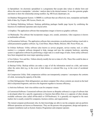Page45
ii) Spreadsheet: An electronic spreadsheet is a programme that accepts data values in tabular form and
allows the users to manipulate / calculate / analyze data in the desired manner. It can also generate graphs
and charts to show the relationship among numbers. Eg. MS Excel, Quattropro, etc.
iii) Database Management System: A DBMS is a software that can effectively store, manipulate and handle
bulk of data. Eg. Foxpro, MS Access, Oracle, etc.
iv) Desktop Publishing Software: Desktop publishing packages handle page layout by combining the
function of a traditional typesetter and a layout artist.
v) Graphics: The application software that manipulates images is known as graphics software.
vi) Multimedia: The software that incorporates images, text, sounds, animation, video sequences is known
as multimedia software.
vii) Presentation Software: The application software that concentrates on professional looking visual aids is
called presentation graphics software. Eg. Corel Draw, Macro Media, Director, MS. Power Point, etc.
b) Utilities Software: Utility software (also known as service program, service routine, tool, or utility
routine) is a computer software designed to help, manage and tune the computer hardware, operating
system or application software by performing a single task or a small range of tasks. Some utility softwares
have been integrated into most major operating systems.
i) Text Editors: Text and Hex / Editors directly modify the text or data of a file. These files could be data or
an actual programme.
ii) Backup Utility: Backup utilities can make a copy of all the information stored on a disk, and restore
either the entire disk (e.g. in the event of disk failure) or selected files (e.g. in the event of accidental
deletion).
iii) Compression Utility: Disk compression utilities can transparently compress / uncompress the contents
of a disk, increasing the capacity of the disk.
iv) Disk Defragmenter: Disk defragmenters can detect computer files whose contents are stored on the hard
disk in disjointed fragments, and move the fragments together to increase efficiency.
v) Antivirus Software: Anti-virus utilities scan for computer viruses.
c) Customized Software: Customized software (also known as Bespoke software) is a type of software that
is developed either for a specific organization or function that differs from or is opposite of other already
available softwares (also called off-the-shelf or COTSsoftware). It is generally not targeted to the mass
market, but is usually created for companies, business entities, and organizations.
The trained computer professionals who, by their knowledge are able to run the computer and can perform
different operations are known as Humanware. They are the persons who programme, design and operate a
computer installation such as System Analyst, Programmer and computer operator.
 