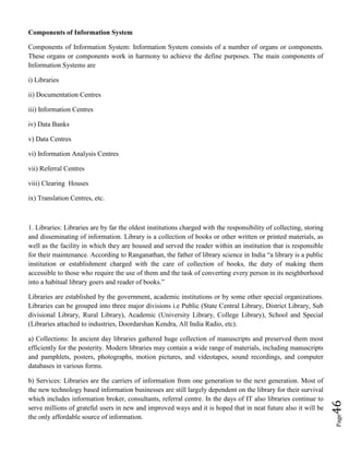 Page46
Components of Information System
Components of Information System: Information System consists of a number of organs or components.
These organs or components work in harmony to achieve the define purposes. The main components of
Information Systems are
i) Libraries
ii) Documentation Centres
iii) Information Centres
iv) Data Banks
v) Data Centres
vi) Information Analysis Centres
vii) Referral Centres
viii) Clearing Houses
ix) Translation Centres, etc.
1. Libraries: Libraries are by far the oldest institutions charged with the responsibility of collecting, storing
and disseminating of information. Library is a collection of books or other written or printed materials, as
well as the facility in which they are housed and served the reader within an institution that is responsible
for their maintenance. According to Ranganathan, the father of library science in India “a library is a public
institution or establishment charged with the care of collection of books, the duty of making them
accessible to those who require the use of them and the task of converting every person in its neighborhood
into a habitual library goers and reader of books.”
Libraries are established by the government, academic institutions or by some other special organizations.
Libraries can be grouped into three major divisions i.e Public (State Central Library, District Library, Sub
divisional Library, Rural Library), Academic (University Library, College Library), School and Special
(Libraries attached to industries, Doordarshan Kendra, All India Radio, etc).
a) Collections: In ancient day libraries gathered huge collection of manuscripts and preserved them most
efficiently for the posterity. Modern libraries may contain a wide range of materials, including manuscripts
and pamphlets, posters, photographs, motion pictures, and videotapes, sound recordings, and computer
databases in various forms.
b) Services: Libraries are the carriers of information from one generation to the next generation. Most of
the new technology based information businesses are still largely dependent on the library for their survival
which includes information broker, consultants, referral centre. In the days of IT also libraries continue to
serve millions of grateful users in new and improved ways and it is hoped that in neat future also it will be
the only affordable source of information.
 