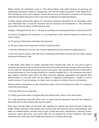 Page48
Meltzer defines the information centre as “The Special library with added functions of analyzing and
synthesizing information needed by management, staff and the technical personnel of the organization”.
Thus information centres gives emphasis towards the provision of information contained in the document
rather than document themselves which is the main consideration of traditional libraries.
A library handles and provides address of a document containing information but an information centre
gives information that is inside the document and also processes and disseminates it. The information
centre differs from the library in following main areas
i) Degree of delegation by the user i.e. the task of searching and evaluating information is dome by the staff
ii) Exercise of judgment and evaluation as to the importance of the retrieved material in relation to the
client’s request
iii) The giving of information itself rather than document.
iv) The processing of search input into a variety of search products
v) Provides information to not only user of parent organization but also outside the organization too.
vi) Not only acquire, process, store and retrieve information (the library function) but also reduce analyse
and present information / data.
4. Data Banks: Data Banks are usually concerned with a broader field. They are very precise grids to
extract the raw data from data collection and the relevant literature which they arrange in structured files so
as to be ready for subsequent processing to answer user queries. The essential characteristic of data bank is
storing information in a form (so data should be in a machine readable files i.e. for storing and retrieving of
data computer should be used) which will allow continuous updating, augmentation and approach from
different points of view and which has the capacity of supporting simultaneously a number of user at
remote locations. To use the analogy of a bank, a user can deposit or withdraw from several branches.
Satmana defines a data bank as an open information system with sets of data known as files. It is composed
of the following elements
i) The basic files known as data base.
ii) A filing system that makes to integrate data from different files, relative to the same entities
iii) A data processing system that allows users to extract relevant information from the files adopted to
their needs and in a form suited to their decision pattern.
Data centre and data banks are dissimilar only regarding the subjects they deals and type of data they
handle. Simply stated data centres handle only numerical data and mostly for science and technology. Data
banks are multidisciplinary and deal with all types of data particularly administrative, statistical, techno-
economics, census and survey, and similar other that are produced by several institutions. Data banks
handle data only while data centres handle data themselves or literature about data.
 