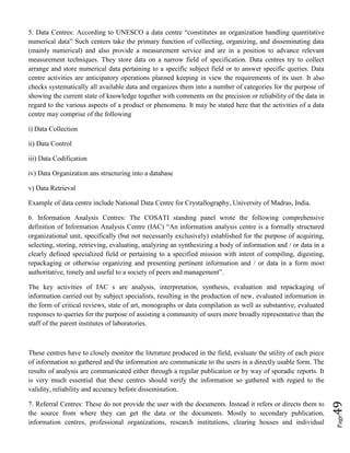 Page49
5. Data Centres: According to UNESCO a data centre “constitutes an organization handling quantitative
numerical data” Such centers take the primary function of collecting, organizing, and disseminating data
(mainly numerical) and also provide a measurement service and are in a position to advance relevant
measurement techniques. They store data on a narrow field of specification. Data centres try to collect
arrange and store numerical data pertaining to a specific subject field or to answer specific queries. Data
centre activities are anticipatory operations planned keeping in view the requirements of its user. It also
checks systematically all available data and organizes them into a number of categories for the purpose of
showing the current state of knowledge together with comments on the precision or reliability of the data in
regard to the various aspects of a product or phenomena. It may be stated here that the activities of a data
centre may comprise of the following
i) Data Collection
ii) Data Control
iii) Data Codification
iv) Data Organization ans structuring into a database
v) Data Retrieval
Example of data centre include National Data Centre for Crystallography, University of Madras, India.
6. Information Analysis Centres: The COSATI standing panel wrote the following comprehensive
definition of Information Analysis Centre (IAC) “An information analysis centre is a formally structured
organizational unit, specifically (but not necessarily exclusively) established for the purpose of acquiring,
selecting, storing, retrieving, evaluating, analyzing an synthesizing a body of information and / or data in a
clearly defined specialized field or pertaining to a specified mission with intent of compiling, digesting,
repackaging or otherwise organizing and presenting pertinent information and / or data in a form most
authoritative, timely and useful to a society of peers and management”.
The key activities of IAC s are analysis, interpretation, synthesis, evaluation and repackaging of
information carried out by subject specialists, resulting in the production of new, evaluated information in
the form of critical reviews, state of art, monographs or data compilation as well as substantive, evaluated
responses to queries for the purpose of assisting a community of users more broadly representative than the
staff of the parent institutes of laboratories.
These centres have to closely monitor the literature produced in the field, evaluate the utility of each piece
of information so gathered and the information are communicate to the users in a directly usable form. The
results of analysis are communicated either through a regular publication or by way of sporadic reports. It
is very much essential that these centres should verify the information so gathered with regard to the
validity, reliability and accuracy before dissemination.
7. Referral Centres: These do not provide the user with the documents. Instead it refers or directs them to
the source from where they can get the data or the documents. Mostly to secondary publication,
information centres, professional organizations, research institutions, clearing houses and individual
 