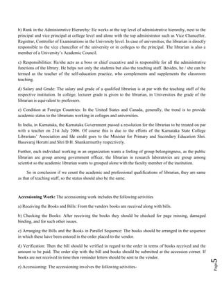Page5
b) Rank in the Administrative Hierarchy: He works at the top level of administrative hierarchy, next to the
principal and vice principal at college level and alone with the top administrator such as Vice Chancellor,
Registrar, Controller of Examinations in the University level. In case of universities, the librarian is directly
responsible to the vice chancellor of the university or in colleges to the principal. The librarian is also a
member of a University’s Academic Council.
c) Responsibilities: He/she acts as a boss or chief executive and is responsible for all the administrative
functions of the library. He helps not only the students but also the teaching staff. Besides, he / she can be
termed as the teacher of the self-education practice, who complements and supplements the classroom
teaching.
d) Salary and Grade: The salary and grade of a qualified librarian is at par with the teaching staff of the
respective institution. In college, lecturer grade is given to the librarian, in Universities the grade of the
librarian is equivalent to professors.
e) Condition at Foreign Countries: In the United States and Canada, generally, the trend is to provide
academic status to the librarians working in colleges and universities.
In India, in Karnataka, the Karnataka Government passed a resolution for the librarian to be treated on par
with a teacher on 21st July 2006. Of course this is due to the efforts of the Karnataka State College
Librarians’ Association and fde credit goes to the Minister for Primary and Secondary Education Shri.
Basavaraj Horatti and Shri D H. Shankarmurthy respectively.
Further, each individual working in an organization wants a feeling of group belongingness, as the public
librarian are group among government officer, the librarian in research laboratories are group among
scientist so the academic librarian wants to grouped alone with the faculty member of the institution.
So in conclusion if we count the academic and professional qualifications of librarian, they are same
as that of teaching staff, so the status should also be the same.
Accessioning Work: The accessioning work includes the following activities
a) Receiving the Books and Bills: From the vendors books are received along with bills.
b) Checking the Books: After receiving the books they should be checked for page missing, damaged
binding, and for such other issues.
c) Arranging the Bills and the Books in Parallel Sequence: The books should be arranged in the sequence
in which these have been entered in the order placed to the vendor.
d) Verification: Then the bill should be verified in regard to the order in terms of books received and the
amount to be paid. The order slip with the bill and books should be submitted at the accession corner. If
books are not received in time then reminder letters should be sent to the vendor.
e) Accessioning: The accessioning involves the following activities-
 