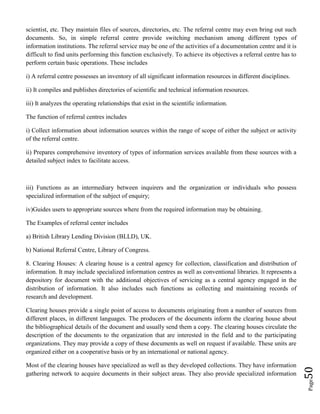 Page50
scientist, etc. They maintain files of sources, directories, etc. The referral centre may even bring out such
documents. So, in simple referral centre provide switching mechanism among different types of
information institutions. The referral service may be one of the activities of a documentation centre and it is
difficult to find units performing this function exclusively. To achieve its objectives a referral centre has to
perform certain basic operations. These includes
i) A referral centre possesses an inventory of all significant information resources in different disciplines.
ii) It compiles and publishes directories of scientific and technical information resources.
iii) It analyzes the operating relationships that exist in the scientific information.
The function of referral centres includes
i) Collect information about information sources within the range of scope of either the subject or activity
of the referral centre.
ii) Prepares comprehensive inventory of types of information services available from these sources with a
detailed subject index to facilitate access.
iii) Functions as an intermediary between inquirers and the organization or individuals who possess
specialized information of the subject of enquiry;
iv)Guides users to appropriate sources where from the required information may be obtaining.
The Examples of referral center includes
a) British Library Lending Division (BLLD), UK.
b) National Referral Centre, Library of Congress.
8. Clearing Houses: A clearing house is a central agency for collection, classification and distribution of
information. It may include specialized information centres as well as conventional libraries. It represents a
depository for document with the additional objectives of servicing as a central agency engaged in the
distribution of information. It also includes such functions as collecting and maintaining records of
research and development.
Clearing houses provide a single point of access to documents originating from a number of sources from
different places, in different languages. The producers of the documents inform the clearing house about
the bibliographical details of the document and usually send them a copy. The clearing houses circulate the
description of the documents to the organization that are interested in the field and to the participating
organizations. They may provide a copy of these documents as well on request if available. These units are
organized either on a cooperative basis or by an international or national agency.
Most of the clearing houses have specialized as well as they developed collections. They have information
gathering network to acquire documents in their subject areas. They also provide specialized information
 