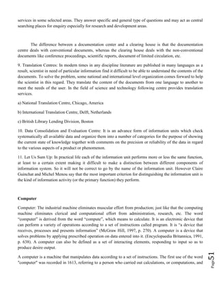 Page51
services in some selected areas. They answer specific and general type of questions and may act as central
searching places for enquiry especially for research and development areas.
The difference between a documentation center and a clearing house is that the documentation
centre deals with conventional documents, whereas the clearing house deals with the non-conventional
documents like conference proceedings, scientific reports, document of limited circulation, etc.
9. Translation Centres: In modern times in any discipline literature are published in many languages as a
result, scientist in need of particular information find it difficult to be able to understand the contents of the
documents. To solve the problem, some national and international level organization comes forward to help
the scientist in this regard. They translate the content of the documents from one language to another to
meet the needs of the user. In the field of science and technology following centre provides translation
services.
a) National Translation Centre, Chicago, America
b) International Translation Centre, Delft, Netherlands
c) British Library Lending Division, Boston
10. Data Consolidation and Evaluation Centre: It is an advance form of information units which check
systematically all available data and organize them into a number of categories for the purpose of showing
the current state of knowledge together with comments on the precision or reliability of the data in regard
to the various aspects of a product or phenomenon.
11. Let Us Sum Up: In practical life each of the information unit performs more or less the same function,
at least to a certain extent making it difficult to make a distinction between different components of
information system. So it will not be correct to go by the name of the information unit. However Claire
Guinchat and Michel Menou say that the most important criterion for distinguishing the information unit is
the kind of information activity (or the primary function) they perform.
Computer
Computer: The industrial machine eliminates muscular effort from production; just like that the computing
machine eliminates clerical and computational effort from administration, research, etc. The word
“computer” is derived from the word “compute”, which means to calculate. It is an electronic device that
can perform a variety of operations according to a set of instructions called program. It is “a device that
receives, processes and presents information” (McGraw Hill, 1997, p. 270). A computer is a device that
solves problems by applying prescribed operation on data entered into it. (Encyclopaedia Britannica, 1991,
p. 638). A computer can also be defined as a set of interacting elements, responding to input so as to
produce desire output.
A computer is a machine that manipulates data according to a set of instructions. The first use of the word
"computer" was recorded in 1613, referring to a person who carried out calculations, or computations, and
 