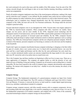 Page52
the word continued to be used in that sense until the middle of the 20th century. From the end of the 19th
century onwards though, the word began to take on its more familiar meaning, describing a machine that
carries out computations.
Nearly all modern computers implement some form of the stored program architecture, making it the single
trait by which the word "computer" is now defined. By this standard, many earlier devices would no longer
be called computers by today's definition, but are usually referred to as such in their historical context. The
technologies used in computers have changed dramatically since the first electronic, general-purpose
computers of the 1940s, but most still use the Von Neumann architecture. The design made the universal
computer a practical reality.
Vacuum tube-based computers were in use throughout the 1950s. Vacuum tubes were largely replaced in
the 1960s by transistor-based computers. When compared with tubes, transistors are smaller, faster,
cheaper, use less power, and are more reliable. In the 1970s, integrated circuit technology and the
subsequent creation of microprocessors, such as the Intel 4004, caused another generation of decreased size
and cost, and another generation of increased speed and reliability. By the 1980s, computers became
sufficiently small and cheap to replace simple mechanical controls in domestic appliances such as washing
machines. The 1980s also witnessed home computers and the now ubiquitous personal computer. With the
evolution of the Internet, personal computers are becoming as common as the television and the telephone
in the household.
Experts don’t agree on computer classification because computer technology is changing so fast that within
the span of a month, when a new system comes out, it is faced with two potential factors- one costs the
same and has a much higher performance and the other has the same performance but costs much less.
Thus, a recently introduced smaller system can outcome (outperform) the large model of a few years ago
and a new PC can do the work of an earlier mini at a much lower cost.
This is the Computer Age and these machines are beginning to affect our lives in many ways. There are so
many applications of computers. The computer era appears before us with the promise of new and
improved ways of thinking, living and working. Computers are all around us and avoiding them is virtually
impossible. We have been exposed to the world of computer hype, computer advertisements and computer
headlines. We interact with computers in our daily lives - whether we are at the cinemas, the school, or the
public library.
Computer Storage
Computer Storage: The fundamental components of a general-purpose computer are Input Unit, Central
Processing Unit (CPU) and Output Unit. The CPU consists of Arithmetic and Logic Unit (ALU), Control
Unit and Memory. If memory is removed, the device we had would be a simple digital signal processing
device (e.g. calculator, media player) instead of a computer.
Computer storage, computer memory, and often casually memory refer to computer components, devices
and recording media that retain digital data, to be used for computing at some interval of time. It is one of
the fundamental components of all modern computers, and coupled with a CPU. Some of the commonly
associated terminologies related to computer storage are discussed below
 
