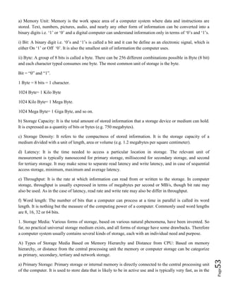 Page53
a) Memory Unit: Memory is the work space area of a computer system where data and instructions are
stored. Text, numbers, pictures, audio, and nearly any other form of information can be converted into a
binary digits i.e. ‘1’ or ‘0’ and a digital computer can understand information only in terms of ‘0’s and ‘1’s.
i) Bit: A binary digit i.e. ‘0’s and ‘1’s is called a bit and it can be define as an electronic signal, which is
either On ‘1’ or Off ‘0’. It is also the smallest unit of information the computer uses.
ii) Byte: A group of 8 bits is called a byte. There can be 256 different combinations possible in Byte (8 bit)
and each character typed consumes one byte. The most common unit of storage is the byte.
Bit = “0” and “1”.
1 Byte = 8 bits = 1 character.
1024 Byte= 1 Kilo Byte
1024 Kilo Byte= 1 Mega Byte.
1024 Mega Byte= 1 Giga Byte, and so on.
b) Storage Capacity: It is the total amount of stored information that a storage device or medium can hold.
It is expressed as a quantity of bits or bytes (e.g. 750 megabytes).
c) Storage Density: It refers to the compactness of stored information. It is the storage capacity of a
medium divided with a unit of length, area or volume (e.g. 1.2 megabytes per square centimeter).
d) Latency: It is the time needed to access a particular location in storage. The relevant unit of
measurement is typically nanosecond for primary storage, millisecond for secondary storage, and second
for tertiary storage. It may make sense to separate read latency and write latency, and in case of sequential
access storage, minimum, maximum and average latency.
e) Throughput: It is the rate at which information can read from or written to the storage. In computer
storage, throughput is usually expressed in terms of megabytes per second or MB/s, though bit rate may
also be used. As in the case of latency, read rate and write rate may also be differ in throughput.
f) Word length: The number of bits that a computer can process at a time in parallel is called its word
length. It is nothing but the measure of the computing power of a computer. Commonly used word lengths
are 8, 16, 32 or 64 bits.
1. Storage Media: Various forms of storage, based on various natural phenomena, have been invented. So
far, no practical universal storage medium exists, and all forms of storage have some drawbacks. Therefore
a computer system usually contains several kinds of storage, each with an individual need and purpose.
A) Types of Storage Media Based on Memory Hierarchy and Distance from CPU: Based on memory
hierarchy, or distance from the central processing unit the memory or computer storage can be categorize
as primary, secondary, tertiary and network storage.
a) Primary Storage: Primary storage or internal memory is directly connected to the central processing unit
of the computer. It is used to store data that is likely to be in active use and is typically very fast, as in the
 