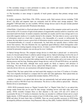 Page55
v) The secondary storage is more permanent in nature, non volatile and secures method for storing
programs and data compared to RAM memory.
vi) The Secondary or mass storage is typically of much greater capacity than primary storage (main
memory).
In modern computers, Hard Disks, CDs, DVDs, memory cards, flash memory devices including "USB
drives", Zip disks and magnetic tapes are commonly used for off-line mass storage purposes. "Hot-
pluggable" USB hard disks are also available. Off-line storage devices used in the past include punched
cards, microforms, and removable Winchester disk drums.
i) Hard Disks: A hard disk is a fixed unit placed within the cabinet of the computer system and it can not be
removed like a CD. It consists of rigid circular platters of magnetizable material sealed in a metal box with
associated read/write heads. In modern computers, hard disks are usually used for mass storage and it is no
removable magnetic media as it is usually internal to the computer. The time taken to access a given byte
of information stored on a hard disk is typically a few thousandths of a second, or milliseconds. By
contrast, the time taken to access a given byte of information stored in random access memory is measured
in thousand-millionths of a second, or nanoseconds. So, hard disks are typically about a million times
slower than memory. This also illustrates the very significant speed difference which distinguishes solid-
state memory from rotating magnetic storage devices. In today’s context 160 GB is of hard disk storage is
minimal for personnel computer; one can also go for even 1 terabytes.
ii) Optical Storage Devices: The computer storage devices in which data is placed and / or retrieved by
means of a focused optical beam is called as optical storage device. Optical technology involves the use of
lasers (i.e. by burning microscopic “pits” to represent 1s and 0s) to enable or recode the data from an
optical laser disk. In case of optical disk nothing touches the encoded portion and so not worm out by the
playing process and last long. Rotating optical storage devices, such as CD and DVD drives, are typically
even slower than hard disks, although their access speeds are likely to improve with advances in
technology. The term Worm drives/ device, optical disk libraries, jukebox / optical jukebox, write once
read only device/ drives etc. are synonymous with optical storage devices.
- Optical Disk: The laser optical disks are hard metal disk ranging in size from 4.72 inches to 14 inches.
They were originally developed as a compact disk for audio and video application. Most optical disks are
read only storage devices. Eg. of optical disk includes Jukebox, DVD, CD, etc.
- Jukebox: A jukebox is an optical disk device that can automatically load and unload optical disk and
provide as much as 500 GB of near line information. The device is often called as optical disk – libraries,
Robotic drives or autochangers.
- DVD: DVD (commonly known as "Digital Versatile Disc" or "Digital Video Disc") is an optical disc
storage media format that can be used for data storage, including movies with high video and sound
quality. DVDs resemble Compact Discs as their diameter is the same (120 mm (4.72 inches) or
occasionally 80 mm (3.15 inches) in diameter), but they are encoded in a different format and at a much
higher density. A DVD typically may contain at least 4.4 GiB of data, nearly 7 times the amount of a CD-
ROM and about 20 times faster than a CD-ROM. There are several possible successors to DVD being
developed by different consortiums: Sony/Panasonic's Blu-ray Disc (BD), Toshiba's HD DVD and Maxell's
 