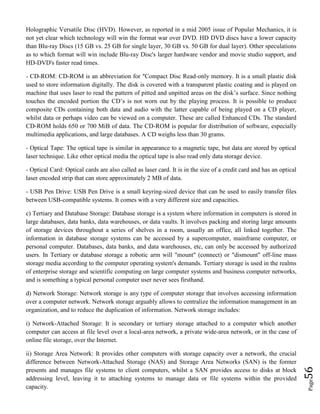 Page56
Holographic Versatile Disc (HVD). However, as reported in a mid 2005 issue of Popular Mechanics, it is
not yet clear which technology will win the format war over DVD. HD DVD discs have a lower capacity
than Blu-ray Discs (15 GB vs. 25 GB for single layer, 30 GB vs. 50 GB for dual layer). Other speculations
as to which format will win include Blu-ray Disc's larger hardware vendor and movie studio support, and
HD-DVD's faster read times.
- CD-ROM: CD-ROM is an abbreviation for "Compact Disc Read-only memory. It is a small plastic disk
used to store information digitally. The disk is covered with a transparent plastic coating and is played on
machine that uses laser to read the pattern of pitted and unpitted areas on the disk’s surface. Since nothing
touches the encoded portion the CD’s is not worn out by the playing process. It is possible to produce
composite CDs containing both data and audio with the latter capable of being played on a CD player,
whilst data or perhaps video can be viewed on a computer. These are called Enhanced CDs. The standard
CD-ROM holds 650 or 700 MiB of data. The CD-ROM is popular for distribution of software, especially
multimedia applications, and large databases. A CD weighs less than 30 grams.
- Optical Tape: The optical tape is similar in appearance to a magnetic tape, but data are stored by optical
laser technique. Like other optical media the optical tape is also read only data storage device.
- Optical Card: Optical cards are also called as laser card. It is in the size of a credit card and has an optical
laser encoded strip that can store approximately 2 MB of data.
- USB Pen Drive: USB Pen Drive is a small keyring-sized device that can be used to easily transfer files
between USB-compatible systems. It comes with a very different size and capacities.
c) Tertiary and Database Storage: Database storage is a system where information in computers is stored in
large databases, data banks, data warehouses, or data vaults. It involves packing and storing large amounts
of storage devices throughout a series of shelves in a room, usually an office, all linked together. The
information in database storage systems can be accessed by a supercomputer, mainframe computer, or
personal computer. Databases, data banks, and data warehouses, etc, can only be accessed by authorized
users. In Tertiary or database storage a robotic arm will "mount" (connect) or "dismount" off-line mass
storage media according to the computer operating system's demands. Tertiary storage is used in the realms
of enterprise storage and scientific computing on large computer systems and business computer networks,
and is something a typical personal computer user never sees firsthand.
d) Network Storage: Network storage is any type of computer storage that involves accessing information
over a computer network. Network storage arguably allows to centralize the information management in an
organization, and to reduce the duplication of information. Network storage includes:
i) Network-Attached Storage: It is secondary or tertiary storage attached to a computer which another
computer can access at file level over a local-area network, a private wide-area network, or in the case of
online file storage, over the Internet.
ii) Storage Area Network: It provides other computers with storage capacity over a network, the crucial
difference between Network-Attached Storage (NAS) and Storage Area Networks (SAN) is the former
presents and manages file systems to client computers, whilst a SAN provides access to disks at block
addressing level, leaving it to attaching systems to manage data or file systems within the provided
capacity.
 