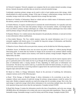 Page57
iii) Network Computers: Network computers are computers that do not contain internal secondary storage
devices. Instead, documents and other data are stored on a network-attached storage.
Confusingly sometimes primary storage can be used to refer to local random-access disk storage, which
should properly be called secondary storage. If this type of storage is called primary storage, then the term
secondary storage would refer to offline, sequential-access storage like tape media.
B) Based on Volatility of Information: Based on volatile and non volatile nature of information stored in
the memory, memory can be of the following types-
a) Volatile Memory: It requires constant power to maintain the stored information. It is typically used only
for primary storage, but at the same time primary storage is not necessarily volatile, even though today's
most cost-effective primary storage technologies are volatile. Non-volatile technologies have been widely
used for primary storage in the past and may again be in the future.
b) Dynamic Memory: It is volatile memory that demands to be periodically refreshed, or read and rewritten
to store information without modifications.
c) Non-volatile Memory: The Non volatile memory retains the stored information even if it is not
constantly supplied with electric power. It is suitable for long-term storage of information, and therefore
used for secondary, tertiary, and off-line storage.
C) Based on Access: Based on the access provision, memory can be divided into the following categories-
a) Random Access: In Random access one can access any point at random i.e. without passing through
intervening points. It means that any location in storage can be accessed at any moment without wasting
much time. This makes random access memory well suited for primary storage.Example: Magnetic disk,
Optical disk, Zip disks
b) Sequential Access: In sequential access the data stored in the media can only be read in sequence and to
get to a particular point on the media one has to go through all the preceding points. It means to access a
piece of information takes a varying amount of time, depending on which piece of information was
accessed last. The device may need to seek (e.g. to position the read/write head correctly), or cycle (e.g. to
wait for the correct location in a revolving medium to appear below the read/write head). Example includes
magnetic tapes and such other media.
D) Based on Ability to Change Information: Based on the provision of modifying the information,
computer memory can be of the following types-
a) Read / Write Storage, or Mutable Storage: It allows information to be overwritten at any time. A
computer without some amount of read/write storage for primary storage purposes would be useless for
many tasks. Modern computers typically use read/write storage also for secondary storage. Slow write, fast
read storage is read/write storage which allows information to be overwritten multiple times, but with the
write operation being much slower than the read operation. Examples include CD-RW.
b) Read Only Storage: It retains the information stored at the time of manufacture, and write once storage
(WORM) allows the information to be written only once at some point after manufacture. These are called
immutable storage. Immutable storage is used for tertiary and off-line storage. Examples include CD-R.
 