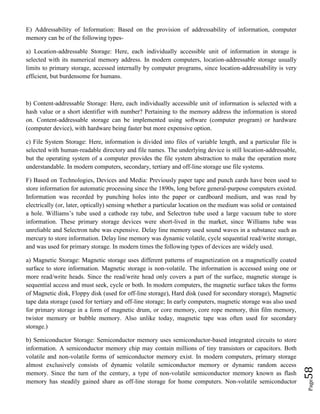 Page58
E) Addressability of Information: Based on the provision of addressability of information, computer
memory can be of the following types-
a) Location-addressable Storage: Here, each individually accessible unit of information in storage is
selected with its numerical memory address. In modern computers, location-addressable storage usually
limits to primary storage, accessed internally by computer programs, since location-addressability is very
efficient, but burdensome for humans.
b) Content-addressable Storage: Here, each individually accessible unit of information is selected with a
hash value or a short identifier with number? Pertaining to the memory address the information is stored
on. Content-addressable storage can be implemented using software (computer program) or hardware
(computer device), with hardware being faster but more expensive option.
c) File System Storage: Here, information is divided into files of variable length, and a particular file is
selected with human-readable directory and file names. The underlying device is still location-addressable,
but the operating system of a computer provides the file system abstraction to make the operation more
understandable. In modern computers, secondary, tertiary and off-line storage use file systems.
F) Based on Technologies, Devices and Media: Previously paper tape and punch cards have been used to
store information for automatic processing since the 1890s, long before general-purpose computers existed.
Information was recorded by punching holes into the paper or cardboard medium, and was read by
electrically (or, later, optically) sensing whether a particular location on the medium was solid or contained
a hole. Williams’s tube used a cathode ray tube, and Selectron tube used a large vacuum tube to store
information. These primary storage devices were short-lived in the market, since Williams tube was
unreliable and Selectron tube was expensive. Delay line memory used sound waves in a substance such as
mercury to store information. Delay line memory was dynamic volatile, cycle sequential read/write storage,
and was used for primary storage. In modern times the following types of devices are widely used.
a) Magnetic Storage: Magnetic storage uses different patterns of magnetization on a magnetically coated
surface to store information. Magnetic storage is non-volatile. The information is accessed using one or
more read/write heads. Since the read/write head only covers a part of the surface, magnetic storage is
sequential access and must seek, cycle or both. In modern computers, the magnetic surface takes the forms
of Magnetic disk, Floppy disk (used for off-line storage), Hard disk (used for secondary storage), Magnetic
tape data storage (used for tertiary and off-line storage; In early computers, magnetic storage was also used
for primary storage in a form of magnetic drum, or core memory, core rope memory, thin film memory,
twistor memory or bubble memory. Also unlike today, magnetic tape was often used for secondary
storage.)
b) Semiconductor Storage: Semiconductor memory uses semiconductor-based integrated circuits to store
information. A semiconductor memory chip may contain millions of tiny transistors or capacitors. Both
volatile and non-volatile forms of semiconductor memory exist. In modern computers, primary storage
almost exclusively consists of dynamic volatile semiconductor memory or dynamic random access
memory. Since the turn of the century, a type of non-volatile semiconductor memory known as flash
memory has steadily gained share as off-line storage for home computers. Non-volatile semiconductor
 
