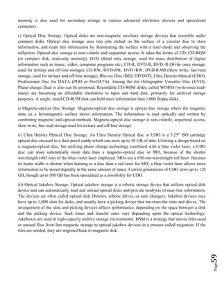 Page59
memory is also used for secondary storage in various advanced electronic devices and specialized
computers.
c) Optical Disc Storage: Optical disks are non-magnetic auxiliary storage devices that resemble audio
compact disks. Optical disc storage uses tiny pits etched on the surface of a circular disc to store
information, and reads this information by illuminating the surface with a laser diode and observing the
reflection. Optical disc storage is non-volatile and sequential access. It takes the forms of CD, CD-ROM
(or compact disk, read-only memory), DVD (Read only storage, used for mass distribution of digital
information such as music, video, computer programs etc), CD-R, DVD-R, DVD+R (Write once storage,
used for tertiary and off-line storage), CD-RW, DVD-RW, DVD+RW, DVD-RAM (Slow write, fast read
storage, used for tertiary and off-line storage), Blu-ray Disc (BD), HD DVD, Ultra Density Optical (UDO),
Professional Disc for DATA (PDD or ProDATA). Among the list Holographic Versatile Disc (HVD),
Phase-change Dual is also can be proposed. Recordable CD-ROM disks, called WORM (write-once/read-
many) are becoming an affordable alternative to tapes and hard disk, primarily for archival storage
purposes. A single, small CD-ROM disk can hold more information than 1,000 floppy disks.
i) Magneto-optical Disc Storage: Magneto-optical disc storage is optical disc storage where the magnetic
state on a ferromagnetic surface stores information. The information is read optically and written by
combining magnetic and optical methods. Magneto-optical disc storage is non-volatile, sequential access,
slow write, fast read storage used for tertiary and off-line storage.
ii) Ultra Density Optical Disc Storage: An Ultra Density Optical disc or UDO is a 5.25" ISO cartridge
optical disc encased in a dust-proof caddy which can store up to 30 GB of data. Utilizing a design based on
a magneto-optical disc, but utilizing phase change technology combined with a blue violet laser, a UDO
disc can store substantially more data than a magneto-optical disc or MO, because of the shorter
wavelength (405 nm) of the blue-violet laser employed. MOs use a 650-nm-wavelength red laser. Because
its beam width is shorter when burning to a disc than a red-laser for MO, a blue-violet laser allows more
information to be stored digitally in the same amount of space. Current generations of UDO store up to 120
GB, though up to 500 GB has been speculated as a possibility for UDO.
iii) Optical Jukebox Storage: Optical jukebox storage is a robotic storage device that utilizes optical disk
device and can automatically load and unload optical disks and provide terabytes of near-line information.
The devices are often called optical disk libraries, robotic drives, or auto changers. Jukebox devices may
have up to 1,000 slots for disks, and usually have a picking device that traverses the slots and drives. The
arrangement of the slots and picking devices affects performance, depending on the space between a disk
and the picking device. Seek times and transfer rates vary depending upon the optical technology.
Jukeboxes are used in high-capacity archive storage environments. HSM is a strategy that moves little-used
or unused files from fast magnetic storage to optical jukebox devices in a process called migration. If the
files are needed, they are migrated back to magnetic disk.
 