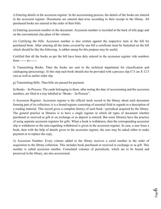 Page6
i) Entering details in the accession register: In the accessioning process, the details of the books are entered
in the accession register. Documents are entered date-wise according to their receipt in the library. All
purchased books are entered in the order of their bills.
ii) Entering accession number in the document: Accession number is recorded at the back of title page and
on the conventional clue place of the volume.
iii) Certifying the bills: Accession number is also written against the respective item in the bill for
purchased book. After entering all the items covered by one bill a certificate must be furnished on the bill
which should be like the following. A rubber stamp for this purpose may be useful.
Certified that all the books as per the bill have been duly entered in the accession register vide numbers
from ------ to-------
f) Transmitting Books: Then the books are sent to the technical department for classification and
cataloguing (processing). At this step each book should also be provided with a process slip (7.5 cm X 12.5
cm) as well as earlier order slip.
g) Transmitting Bills: Then bills are passed for payment.
h) Books – In-Process: The cards belonging to them, after noting the date of accessioning and the accession
numbers, are filed in a tray labelled as “Books – In-Process”.
i) Accession Register: Accession register is the official stock record in the library about each document
forming part of its collection; it is a bound register consisting of essential field in regards to a description of
a reading material. This record gives a complete history of each book / periodical acquired by the library.
The general practice in libraries is to have a single register in which all types of document whether
purchased or received as gift or on exchange or as deposit is entered. But some libraries have the practice
of using separate accession registers for gifts. When a book is withdrawn, then the corresponding accession
slip is withdrawn or the note regarding withdrawal is given in the accession register. In case, a user loses a
book, then with the help of details given in the accession register, the user may be asked either to make
payment or to replace the copy.
ii) Accession Number: Every volume added to the library receives a serial number in the order of
acquisition to the library collection. This includes book purchased or received in exchange or as gift. This
number is called accession number. Cumulated volumes of periodicals, which are to be bound and
preserved in the library, are also accessioned.
 