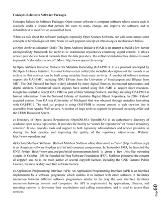 Page60
Concepts Related to Software Packages
Concepts Related to Software Packages: Open-source software is computer software whose source code is
available under a licence that permits the users to study, change, and improve the software, and to
redistribute it in modified or unmodified form.
When we talk about the software packages especially Open Sources Software, we will come across some
concepts or terminologies or term. Some of such popular concept or terminologies are discussed below-
a) Open Archives Initiative (OAI): The Open Archives Initiative (OAI) is an attempt to build a low-barrier
interoperability framework for archives or institutional repositories containing digital content. It allows
service providers to harvest metadata from the data providers. The collected metadata thus obtained is used
to provide "value-added services". More: http://www.openarchives.org/
b) Open Archives Initiative Protocol for Metadata Harvesting (OAI-PMH): It is a protocol developed by
the Open Archives Initiative. It is used to harvest (or collect) the metadata descriptions of the records in an
archive so that services can be built using metadata from many archives. A number of software systems
support the OAI-PMH, including GNU EPrints from the University of Southampton and DSpace from
MIT. The OAI Protocol has been widely adopted by many digital libraries, institutional repositories, and
digital archives. Commercial search engines have started using OAI-PMH to acquire more resources.
Google has started to accept OAI-PMH as part of their Sitemap Protocol, and they are using OAI-PMH to
harvest information from the National Library of Australia Digital Object Repository. In 2004, Yahoo!
acquired content from OAIster (University of Michigan) that was obtained through metadata harvesting
with OAI-PMH. The mod_oai project is using OAI-PMH to expose content to web crawlers that is
accessible from Apache Web servers. A number of large archives support the protocol including arXiv and
the CERN Document Server.
c) Directory of Open Access Repositories (OpenDOAR): OpenDOAR is an authoritative directory of
academic open access repositories. It provides the facility to “search for repositories” or “search repository
contents”. It also provides tools and support to both repository administrators and service providers in
sharing the best practice and improving the quality of the repository infrastructure. Website:
http://www.opendoar.org/
d) Richard Matthew Stallman: Richard Matthew Stallman often abbreviated as “rms” (http://stallman.org/)
is an American software freedom activist and computer programmer. In September 1983, he launched the
GNU Project (http://www.gnu.org/gnu/initial-announcement.html) to create a free Unix-like operating
system. In October 1985 he founded the Free Software Foundation (FSF). Stallman pioneered the concept
of copyleft and he is the main author of several copyleft licences including the GNU General Public
Licence, the most widely used free software licence.
e) Application Programming Interface (API): An Application Programming Interface (API) is an interface
implemented by a software programme which enables it to interact with other software. It facilitates
interaction between different software programmes similar to the way the user interface facilitates
interaction between humans and computers. An API is implemented by applications, libraries, and
operating systems to determine their vocabularies and calling conventions, and is used to access their
services.
 