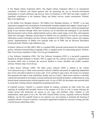 Page61
f) The Digital Library Federation (DLF): The Digital Library Federation (DLF) is an international
consortium of libraries and related agencies that are pioneering the use of electronic-information
technologies to extend collections and services. Since its formation in 1995, DLF has made a number of
significant contributions to the academic library and library services vendor communities. Website:
http://www.diglib.org/
g) The Dublin Core Metadata Initiative: The Dublin Core Metadata Initiative, or "DCMI", is an open
organization engaged in the development of interoperable metadata standards that support a broad range of
purposes and business models. The Dublin Core set of metadata elements provide a small and fundamental
group of text elements through which most resources can be described and catalogued. It can describe
physical resources such as books, digital materials such as video, sound, image, or text files, and composite
media like web pages. Metadata records based on Dublin Core are intended to be used for cross-domain
information resource description and have become standard in the fields of library science and computer
science. Implementations of Dublin Core typically make use of XML and are Resource Description
Framework based. Website: http://dublincore.org/
h) Search / Retrieval via URL (SRU): SRU is a standard XML-focussed search protocol for Internet search
queries, utilizing Contextual Query Language (CQL), a standard syntax for representing queries. Website:
http://www.loc.gov/standards/ or http://www.loc.gov/standards/sru/
i) Free Software Foundation (FSF): The Free Software Foundation (FSF) is a non-profit corporation
founded by Richard Stallman in October 1985 to support the free software movement, a copyleft-based
movement which aims to promote the universal freedom to create, distribute and modify computer
software. Website: http://www.fsf.org/
j) Open Source Software (OSS): The Open source software (OSS) is defined at the website
www.opensource.org as “Open source promotes software reliability and quality by supporting independent
peer review and rapid evaluation of source code. To be certified as open source, the license of a program
must guarantee the right to read, redistribute, modify, and use it freely.” Open source software is normally
created and maintained by developers crossing institutional and national boundaries, collaborating by using
internet-based communications and development tools. In case of OSS, the developers take personal pride
in seeing their working solutions adopted but not gaining profit drive.
k) Copyleft Licenses: Copyleft is a general method for making a program (or other work) free, and
requiring all modified and extended versions of the program to be free as well. It means releasing the
content giving with permission for anyone to use, copy, and distribute, either verbatim or with
modifications, either gratis or for a fee. The GNU General Public License, originally written by Richard
Stallman, was the first copyleft license to see extensive use, and continues to dominate the licensing of
copiloted software. Creative Commons, a non-profit organization founded by Lawrence Lessing, provides
a similar license called Share Alike.
 