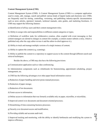 Page62
Content Management System (CMS)
Content Management System (CMS): A Content Management System (CMS) is a computer application
used to create, edit, manage, search and publish various kinds of digital media and electronic text. CMSs
are frequently used for storing, controlling, versioning, and publishing industry-specific documentation
such as news articles, operators' manuals, technical manuals, sales guides, and marketing brochures. A
CMS may support the following features-
a) Identification of all key users and their content management roles;
b) Ability to assign roles and responsibilities to different content categories or types;
c) Definition of workflow tasks for collaborative creation, often coupled with event messaging so that
content managers are alerted to changes in content (for example, a content creator submits a story, which is
published only after the copy editor revises it and the editor-in-chief approves it.);
d) Ability to track and manage multiple versions of a single instance of content;
e) Ability to capture the content (e.g. scanning);
f) Ability to publish the content to a repository to support access to the content through different search and
retrieval techniques;
Besides the above, a CMS may also have the following provisions:
g) Communication application such as video conferencing;
h) Administration components such as whiteboards for brainstorming, appointment scheduling, project
management, etc.
A CMS has the following advantages over other paper based information sources
a) Reduction of paper handling and error-prone manual processes;
b) Reduction of paper storage;
c) Reduction of lost documents;
d) Faster access to information;
e) Online access to information that was formerly available only on paper, microfilm, or microfiche;
f) Improved control over documents and document-oriented processes;
f) Streamlining of time-consuming business processes;
g) Security over document access and modification;
h) Providing reliable and accurate audit trail;
i) Improved tracking and monitoring, with the ability to identify bottlenecks and modifying the system to
improve efficiency.
 