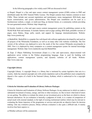 Page63
In the following paragraphs a few widely used CMS are discussed in brief.
a) Drupal: Drupal is a free and open source content management system (CMS) written in PHP and
distributed under the GNU General Public License. The Drupal contains basic features common to most
CMSs. These include user account registration and maintenance, menu management, RSS-feeds, page
layout customization, and system administration. The Drupal core installation can be used as a
brochureware website, a single- or multi-user blog, an Internet forum, or a community website providing
for user-generated content. Website: http://drupal.org/
b) Joomla: Joomla is a free and open source content management system for publishing content on the
World Wide Web and intranets. It includes features such as page caching, RSS feeds, printable versions of
pages, news flashes, blogs, polls, search, and support for language internationalization. Website:
http://www.joomla.org/
c) MediaWiki: MediaWiki is a popular free web-based wiki software application developed by and used on
all projects of the Wikimedia Foundation, as well as on many other wiki websites worldwide. The first
version of the software was deployed to serve the needs of the free content Wikipedia encyclopedia in
2002. Now it is deployed by many companies as a content management system for internal knowledge
management. Website: http://www.mediawiki.org/wiki/MediaWiki
d) Zope: Z Object Publishing Environment (Zope) is a free and open-source, object-oriented web
application server written in the Python programming language. Zope is used for building web
applications, content management systems, and dynamic websites of all kinds. Website:
http://www.zope.org/
Copyright Library
Copyright Library: A copyright library is a library that is instituted by certain legislative that acts in a
country. India has enacted copyright acts with certain stipulation such as the publishers must compulsorily
deposit a few copies of a book in the National Library, Kolkata, which is authorized to be a copyright
library.
Criteria for Selection and Evaluation of Library Software Packages
Criteria for Selection and Evaluation of Library Software Packages: In any endeavour in which we make a
substantial investment of money, energy, and time or other resources, we like to know what kind of return
we are getting. The ability to evaluate the return on our investment gives us the basis on which to choose
between alternatives. So an evaluation is basically a judgment of worth, it is a matter of comparison of
actual result with external standard, in the light of existing institutional realities which may be relevant to
evaluating the future trajectory of the programme or services and provide an objective basis for decision
making. Like any evaluative process, library software evaluation is also quite a difficult task. It mainly
involves four basic aspects i.e.
a) Whether software will be commercial;
 