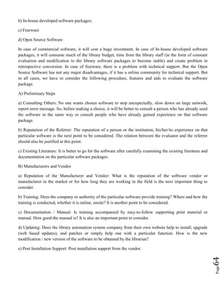 Page64
b) In-house developed software packages;
c) Freeware
d) Open Source Software
In case of commercial software, it will cost a huge investment. In case of In-house developed software
packages, it will consume much of the library budget, time from the library staff (in the form of constant
evaluation and modification to the library software packages to become stable) and create problem in
retrospective conversion. In case of freeware, there is a problem with technical support. But the Open
Source Software has not any major disadvantages, if it has a online community for technical support. But
in all cases, we have to consider the following procedure, features and aids to evaluate the software
package.
A) Preliminary Steps
a) Consulting Others: No one wants chosen software to stop unexpectedly, slow down on large network,
report error message. So, before making a choice, it will be better to consult a person who has already used
the software in the same way or consult people who have already gained experience on that software
package.
b) Reputation of the Referrer: The reputation of a person or the institution, his/her/its experience on that
particular software is the next point to be considered. The relation between the evaluator and the referrer
should also be justified at this point.
c) Existing Literature: It is better to go for the software after carefully examining the existing literature and
documentation on the particular software packages.
B) Manufacturers and Vendor
a) Reputation of the Manufacturer and Vendor: What is the reputation of the software vendor or
manufacturer in the market or for how long they are working in the field is the next important thing to
consider.
b) Training: Does the company or authority of the particular software provide training? Where and how the
training is conducted, whether it is online, onsite? It is another point to be considered.
c) Documentation / Manual: Is training accompanied by easy-to-follow supporting print material or
manual. How good the manual is? It is also an important point to consider.
d) Updating: Does the library automation system company from their own website help to install, upgrade
(web based updates), and patches or simply help one with a particular function. How is the new
modification / new version of the software to be obtained by the librarian?
e) Post Installation Support: Post installation support from the vendor.
 