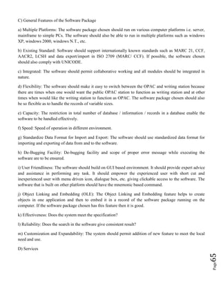 Page65
C) General Features of the Software Package
a) Multiple Platforms: The software package chosen should run on various computer platforms i.e. server,
mainframe to simple PCs. The software should also be able to run in multiple platforms such as windows
XP, windows 2000, windows N.T., etc.
b) Existing Standard: Software should support internationally known standards such as MARC 21, CCF,
AACR2, LCSH and data export/import in ISO 2709 (MARC/ CCF). If possible, the software chosen
should also comply with UNICODE.
c) Integrated: The software should permit collaborative working and all modules should be integrated in
nature.
d) Flexibility: The software should make it easy to switch between the OPAC and writing station because
there are times when one would want the public OPAC station to function as writing station and at other
times when would like the writing station to function as OPAC. The software package chosen should also
be so flexible as to handle the records of variable sizes.
e) Capacity: The restriction in total number of database / information / records in a database enable the
software to be handled effectively.
f) Speed: Speed of operation in different environment.
g) Standardize Data Format for Import and Export: The software should use standardized data format for
importing and exporting of data from and to the software.
h) De-Bugging Facility: De-bugging facility and scope of proper error message while executing the
software are to be ensured.
i) User Friendliness: The software should build on GUI based environment. It should provide expert advice
and assistance in performing any task. It should empower the experienced user with short cut and
inexperienced user with menu driven icon, dialogue box, etc. giving clickable access to the software. The
software that is built on other platform should have the mnemonic based command.
j) Object Linking and Embedding (OLE): The Object Linking and Embedding feature helps to create
objects in one application and then to embed it in a record of the software package running on the
computer. If the software package chosen has this feature then it is good.
k) Effectiveness: Does the system meet the specification?
l) Reliability: Does the search in the software give consistent result?
m) Customization and Expandability: The system should permit addition of new feature to meet the local
need and use.
D) Services
 