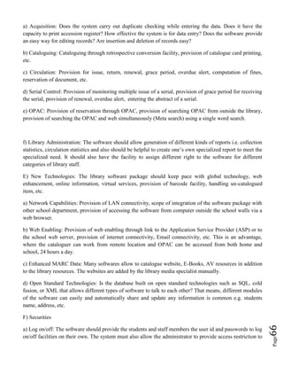 Page66
a) Acquisition: Does the system carry out duplicate checking while entering the data. Does it have the
capacity to print accession register? How effective the system is for data entry? Does the software provide
an easy way for editing records? Are insertion and deletion of records easy?
b) Cataloguing: Cataloguing through retrospective conversion facility, provision of catalogue card printing,
etc.
c) Circulation: Provision for issue, return, renewal, grace period, overdue alert, computation of fines,
reservation of document, etc.
d) Serial Control: Provision of monitoring multiple issue of a serial, provision of grace period for receiving
the serial, provision of renewal, overdue alert, entering the abstract of a serial.
e) OPAC: Provision of reservation through OPAC, provision of searching OPAC from outside the library,
provision of searching the OPAC and web simultaneously (Meta search) using a single word search.
f) Library Administration: The software should allow generation of different kinds of reports i.e. collection
statistics, circulation statistics and also should be helpful to create one’s own specialized report to meet the
specialized need. It should also have the facility to assign different right to the software for different
categories of library staff.
E) New Technologies: The library software package should keep pace with global technology, web
enhancement, online information, virtual services, provision of barcode facility, handling un-catalogued
item, etc.
a) Network Capabilities: Provision of LAN connectivity, scope of integration of the software package with
other school department, provision of accessing the software from computer outside the school walls via a
web browser.
b) Web Enabling: Provision of web enabling through link to the Application Service Provider (ASP) or to
the school web server, provision of internet connectivity, Email connectivity, etc. This is an advantage,
where the cataloguer can work from remote location and OPAC can be accessed from both home and
school, 24 hours a day.
c) Enhanced MARC Data: Many softwares allow to catalogue website, E-Books, AV resources in addition
to the library resources. The websites are added by the library media specialist manually.
d) Open Standard Technologies: Is the database built on open standard technologies such as SQL, cold
fusion, or XML that allows different types of software to talk to each other? That means, different modules
of the software can easily and automatically share and update any information is common e.g. students
name, address, etc.
F) Securities
a) Log on/off: The software should provide the students and staff members the user id and passwords to log
on/off facilities on their own. The system must also allow the administrator to provide access restriction to
 