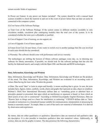 Page67
certain records/ fields of importance.
b) Power out Feature: Is any power out feature included? The system should be with a manual hand
scanner available to check the material in and out in the event of power failure that can later on easily be
connected to the computer system.
G) Cost Factor of the Software Package
a) Total Cost of the Software Package: If the system comes in different modules (available in only
circulation module, circulation plus cataloguing module) then the total cost of the system. Is to be
considered whether the total cost is affordable or justified.
b) Cost of Support: Cost of training, on site support, etc.
c) Cost of Upgrade: Cost of future upgrades.
d) Future Exist Cost: In near future, if one wants to switch over to another package then the cost involved
in such cases should also be considered.
e) Warranty: The software should come with performance and service warranty.
The technologies are shifting the horizon of library software packages every day, so, in choosing any
software for library automation, if possible, we should look for the software package that has also the
facility for federated search, and comply with the Open URL and Barcode and RFID technologies.
Data, Information, Knowledge and Wisdom
Data, Information, Knowledge and Wisdom: Data, Information, Knowledge and Wisdom are the products
of the mind. The Data, Information, Knowledge, and Wisdom are evaluated in an ascending scale of
values, Data having the least value, Wisdom the greatest.
a) Data: The word “data” is Latin in origin and literally, it means anything that is given. In sum, the term
includes facts, figures, letters, symbols, words, charts and graphs that represent an idea, object or condition.
Webster’s Third New International Dictionary defines data as “something given or admitted facts or
principles granted or presented, that upon which an interference or argument is based, or from which an
ideal system of any sort is constructed.” According to Oxford Encyclopedic English Dictionary, Data are
“Known facts or things used as a basis for interference or reckoning." UNESCO defines data as “facts,
concepts or instructions in a formalized manner suitable for communication, interpretation or processing by
human or automatic means”. In simple, Data is a unit of fact and a raw material of information. It is derived
by observation and experiences.
By nature, data are either quantitative or qualitative. Quantitative data are numerical and qualitative data
are descriptive. It is also possible to transform qualitative data into numerical values. Additionally, in
science, data can also be graphic in nature. The data possesses the following characteristics.
 