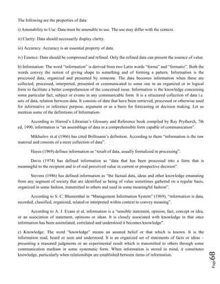 Page68
The following are the properties of data:
i) Amenability to Use: Data must be amenable to use. The use may differ with the context.
ii) Clarity: Data should necessarily display clarity.
iii) Accuracy: Accuracy is an essential property of data.
iv) Essence: Data should be compressed and refined. Only the refined data can present the essence of value.
b) Information: The word “information” is derived from two Latin words “forma” and “formatio”. Both the
words convey the notion of giving shape to something and of forming a pattern. Information is the
processed data, organized and presented by someone. The data becomes information when these are
collected, processed, interpreted, presented or communicated to some one in an organized or in logical
form to facilitate a better comprehension of the concerned issue. Information is the knowledge concerning
some particular fact, subject or events in any communicable form. It is a structured collection of data i.e.
sets of data, relation between data. It consists of data that have been retrieved, processed or otherwise used
for informative or inference purpose, argument or as a basis for forecasting or decision making. Let us
mention some of the definitions of Information-
According to Harrod’s Librarian’s Glossary and Reference book compiled by Ray Prytherch, 7th
ed, 1990, information is “an assemblage of data in a comprehensible form capable of communication”.
Mikhailov et.al (1966) has cited Brillounin’s definition. According to them “information is the raw
material and consists of a mere collection of data”.
Hayes (1969) defines information as “result of data, usually formalized in processing”.
Davis (1974) has defined information as “data that has been processed into a form that is
meaningful to the recipient and is of real perceived value in current or prospective decision”.
Stevens (1986) has defined information as “the factual data, ideas and other knowledge emanating
from any segment of society that are identified as being of value sometimes gathered on a regular basis,
organized in some fashion, transmitted to others and used in some meaningful fashion”.
According to S. C. Blumenthal in “Management Information System” (1969), “information is data,
recorded, classified, organized, related or interpreted within context to convey meaning”.
According to A. J. Evans et al, information is a “sensible statement, opinion, fact, concept or idea,
or an association of statement, opinions or ideas. It is closely associated with knowledge in that once
information has been assimilated, correlated and understood it becomes knowledge”.
c) Knowledge: The word “knowledge” means an assured belief or that which is known. It is the
information read, heard or seen and understood. It is an organized set of statements of facts or ideas –
presenting a reasoned judgments or an experimental result which is transmitted to others through some
communication medium in some systematic form. When information is stored in mind, it constitutes
knowledge, particularly when relationships are established between items of information.
 