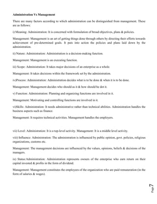 Page7
Administration Vs Management
There are many factors according to which administration can be distinguished from management. These
are as follows:
i) Meaning: Administration: It is concerned with formulation of broad objectives, plans & policies.
Management: Management is an art of getting things done through others by directing their efforts towards
achievement of pre-determined goals. It puts into action the policies and plans laid down by the
administration.
ii) Nature: Administration: Administration is a decision-making function.
Management: Management is an executing function.
iii) Scope: Administration: It takes major decisions of an enterprise as a whole.
Management: It takes decisions within the framework set by the administration.
iv)Process: Administration: Administration decides what is to be done & when it is to be done.
Management: Management decides who should as it & how should he dot it.
v) Function: Administration: Planning and organizing functions are involved in it.
Management: Motivating and controlling functions are involved in it.
vi)Skills: Administration: It needs administrative rather than technical abilities. Administration handles the
business aspects such as finance.
Management: It requires technical activities. Management handles the employers.
vii) Level: Administration: It is a top-level activity. Management: It is a middle level activity.
viii) Influence: Administration: The administration is influenced by public opinion, govt. policies, religious
organizations, customs etc.
Management: The management decisions are influenced by the values, opinions, beliefs & decisions of the
managers.
ix) Status:Administration: Administration represents owners of the enterprise who earn return on their
capital invested & profits in the form of dividend.
Management: Management constitutes the employees of the organization who are paid remuneration (in the
form of salaries & wages).
 