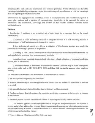 Page70
interchangeable. Both data and information have intrinsic properties. While information is shareable,
knowledge is individual to each person. Again, information depends upon humans to exist but knowledge
does not depend upon only humans to exist.
Information is the aggregation and assemblage of data in a comprehensible form recorded on paper or in
some other medium and is capable of communication. Knowledge is the potential for action on
information. The information, knowledge and wisdom in their totality constitute valuable human
intellectual assets.
Database
1. Introduction: A database is an organized set of data stored in a computer that can be search
automatically.
A database is a self describing collection of integrated records. It is self describing because it
contains as part of itself a directory or dictionary of its context.
It is a collection of records or a file or a collection of files brought together as a single file
commonly accessible by a given set of programme.
According to John Convey, databases are a collection of records in machine readable form that are
made available for searching from remote computer terminals.
A database is an organized, integrated and often inter- related collection of computer based data,
records, files or information.
A random assortment of data cannot be referred to a database. Databases may be stored on magnetic
tape; optical media such as CD- ROM, DVD ROM, and Hard Disk etc. can be accessed either locally or
remotely.
2. Characteristic of Database: The characteristic of a database are as follows
a) It is an organized, integrated collection of data.
b) It can be referred to by all relevant application with relative case and number. So duplication of data can
be avoided.
c) It is a model of natural relationship of the data in the read- world environment.
d) Database enhances data independence by permitting application programme to be incentive to changes
in the database.
e) Databases provide facilities for centralized control of accessing and security control functions.
The database approach can be employed wherever storage and manipulation of data are required. It
is most useful when relationships between data are numerous and complex and information requirements
are subject to change. Common examples of databases is: A student database containing enrolment data for
all persons currently attending classes.
3. Types of database: Databases are of the following types:
 