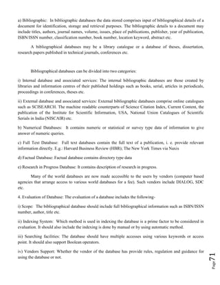 Page71
a) Bibliographic: In bibliographic databases the data stored comprises input of bibliographical details of a
document for identification, storage and retrieval purposes. The bibliographic details to a document may
include titles, authors, journal names, volume, issues, place of publications, publisher, year of publication,
ISBN/ISSN number, classification number, book number, location keyword, abstract etc.
A bibliographical databases may be a library catalogue or a database of theses, dissertation,
research papers published in technical journals, conferences etc.
Bibliographical databases can be divided into two categories:
i) Internal database and associated services: The internal bibliographic databases are those created by
libraries and information centres of their published holdings such as books, serial, articles in periodicals,
proceedings in conferences, theses etc.
ii) External database and associated services: External bibliographic databases comprise online catalogues
such as SCISEARCH. The machine readable counterparts of Science Citation Index, Current Content, the
publication of the Institute for Scientific Information, USA, National Union Catalogues of Scientific
Serials in India (NISCAIR) etc.
b) Numerical Databases: It contains numeric or statistical or survey type data of information to give
answer of numeric queries.
c) Full Text Database: Full text databases contain the full text of a publication, i. e. provide relevant
information directly. E.g.: Harvard Business Review (HBR); The New York Times via Naxis
d) Factual Database: Factual database contains directory type data
e) Research in Progress Database: It contains description of research in progress.
Many of the world databases are now made accessible to the users by vendors (computer based
agencies that arrange access to various world databases for a fee). Such vendors include DIALOG, SDC
etc.
4. Evaluation of Database: The evaluation of a database includes the following-
i) Scope: The bibliographical database should include full bibliographical information such as ISBN/ISSN
number, author, title etc.
ii) Indexing System: Which method is used in indexing the database is a prime factor to be considered in
evaluation. It should also include the indexing is done by manual or by using automatic method.
iii) Searching facilities: The database should have multiple accesses using various keywords or access
point. It should also support Boolean operators.
iv) Vendors Support: Whether the vendor of the database has provide rules, regulation and guidance for
using the database or not.
 