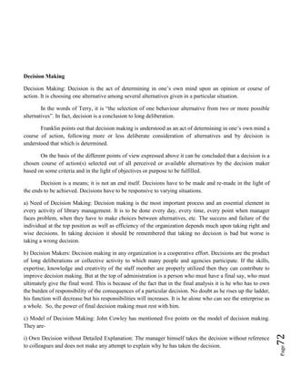 Page72
Decision Making
Decision Making: Decision is the act of determining in one’s own mind upon an opinion or course of
action. It is choosing one alternative among several alternatives given in a particular situation.
In the words of Terry, it is “the selection of one behaviour alternative from two or more possible
alternatives”. In fact, decision is a conclusion to long deliberation.
Franklin points out that decision making is understood as an act of determining in one’s own mind a
course of action, following more or less deliberate consideration of alternatives and by decision is
understood that which is determined.
On the basis of the different points of view expressed above it can be concluded that a decision is a
chosen course of action(s) selected out of all perceived or available alternatives by the decision maker
based on some criteria and in the light of objectives or purpose to be fulfilled.
Decision is a means; it is not an end itself. Decisions have to be made and re-made in the light of
the ends to be achieved. Decisions have to be responsive to varying situations.
a) Need of Decision Making: Decision making is the most important process and an essential element in
every activity of library management. It is to be done every day, every time, every point when manager
faces problem, when they have to make choices between alternatives, etc. The success and failure of the
individual at the top position as well as efficiency of the organization depends much upon taking right and
wise decisions. In taking decision it should be remembered that taking no decision is bad but worse is
taking a wrong decision.
b) Decision Makers: Decision making in any organization is a cooperative effort. Decisions are the product
of long deliberations or collective activity to which many people and agencies participate. If the skills,
expertise, knowledge and creativity of the staff member are properly utilized then they can contribute to
improve decision making. But at the top of administration is a person who must have a final say, who must
ultimately give the final word. This is because of the fact that in the final analysis it is he who has to own
the burden of responsibility of the consequences of a particular decision. No doubt as he rises up the ladder,
his function will decrease but his responsibilities will increases. It is he alone who can see the enterprise as
a whole. So, the power of final decision making must rest with him.
c) Model of Decision Making: John Cowley has mentioned five points on the model of decision making.
They are-
i) Own Decision without Detailed Explanation: The manager himself takes the decision without reference
to colleagues and does not make any attempt to explain why he has taken the decision.
 