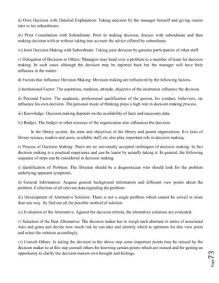 Page73
ii) Own Decision with Detailed Explanation: Taking decision by the manager himself and giving reason
later to his subordinates.
iii) Prior Consultation with Subordinate: Prior to making decision, discuss with subordinate and then
making decision with or without taking into account the advice offered by subordinate.
iv) Joint Decision Making with Subordinate: Taking joint decision by genuine participation of other staff.
v) Delegation of Decision to Others: Managers may hand over a problem to a member of team for decision
making. In such cases although the decision may be reported back but the manager will have little
influence in the matter.
d) Factors that Influence Decision Making: Decision making are influenced by the following factors-
i) Institutional Factor: The aspiration, tradition, attitude, objective of the institution influence the decision.
ii) Personal Factor: The academic, professional qualification of the person, his conduct, behaviors, etc
influence his own decision. The personal mode of thinking plays a high role in decision making process.
iii) Knowledge: Decision making depends on the availability of facts and necessary data.
iv) Budget: The budget or other resource of the organization also influences the decision.
In the library system, the aims and objectives of the library and parent organization, five laws of
library science, readers and users, available staff, etc also play important role in decision making.
e) Process of Decision Making: There are no universally accepted techniques of decision making. In fact
decision making is a practical experience and can be learnt by actually taking it. In general, the following
sequence of steps can be considered in decision making.
i) Identification of Problem: The librarian should be a diagnostician who should look for the problem
underlying apparent symptoms.
ii) General Information: Acquire general background information and different view points about the
problem. Collection of all relevant data regarding the problem.
iii) Development of Alternative Solution: There is not a single problem which cannot be solved in more
than one way. So find out all the possible method of solution.
iv) Evaluation of the Alternative: Against the decision criteria, the alternative solutions are evaluated.
v) Selection of the Best Alternative: The decision maker has to weigh each alternate in terms of associated
risks and gains and decide how much risk he can take and identify which is optimum for this view point
and select the solution accordingly.
vi) Consult Others: In taking the decision in the above step some important points may be missed by the
decision maker so at this step consult others for knowing certain points which are missed and for getting an
opportunity to clarify the decision makers own thought and feelings.
 
