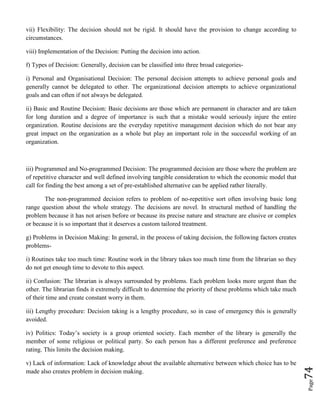 Page74
vii) Flexibility: The decision should not be rigid. It should have the provision to change according to
circumstances.
viii) Implementation of the Decision: Putting the decision into action.
f) Types of Decision: Generally, decision can be classified into three broad categories-
i) Personal and Organisational Decision: The personal decision attempts to achieve personal goals and
generally cannot be delegated to other. The organizational decision attempts to achieve organizational
goals and can often if not always be delegated.
ii) Basic and Routine Decision: Basic decisions are those which are permanent in character and are taken
for long duration and a degree of importance is such that a mistake would seriously injure the entire
organization. Routine decisions are the everyday repetitive management decision which do not bear any
great impact on the organization as a whole but play an important role in the successful working of an
organization.
iii) Programmed and No-programmed Decision: The programmed decision are those where the problem are
of repetitive character and well defined involving tangible consideration to which the economic model that
call for finding the best among a set of pre-established alternative can be applied rather literally.
The non-programmed decision refers to problem of no-repetitive sort often involving basic long
range question about the whole strategy. The decisions are novel. In structural method of handling the
problem because it has not arisen before or because its precise nature and structure are elusive or complex
or because it is so important that it deserves a custom tailored treatment.
g) Problems in Decision Making: In general, in the process of taking decision, the following factors creates
problems-
i) Routines take too much time: Routine work in the library takes too much time from the librarian so they
do not get enough time to devote to this aspect.
ii) Confusion: The librarian is always surrounded by problems. Each problem looks more urgent than the
other. The librarian finds it extremely difficult to determine the priority of these problems which take much
of their time and create constant worry in them.
iii) Lengthy procedure: Decision taking is a lengthy procedure, so in case of emergency this is generally
avoided.
iv) Politics: Today’s society is a group oriented society. Each member of the library is generally the
member of some religious or political party. So each person has a different preference and preference
rating. This limits the decision making.
v) Lack of information: Lack of knowledge about the available alternative between which choice has to be
made also creates problem in decision making.
 