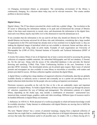 Page75
vi) Changing environment (future as anticipates): The surrounding environment of the library is
continuously changing. So a decision taken today may not be relevant tomorrow. This creates another
problem in decision making.
Digital Library
Digital Library: The IT has almost converted the whole world into a global village. The revolution in the
IT sector is influencing the information industry at its peak and revolutionized the concept of libraries
where it has been used extensively to record, store, and disseminate the information in the digital form.
Each and every library step by step shifts over to this dimension to meet the demand put on it.
If one considers that the information is for use and for all then why should not libraries be for all? Why
should libraries not become universal for all those who seek information, considering that a large number
of organization in the USA and Europe has already more or less switched over to digital mode i.e. they are
making the digitized images of periodical which are not available in electronic format and there after no
new procurement are being made on print media. Example of such organization are University of
Micrographic Inc (UMI of USA), National Institute of Scientific and Technical Information (INIST of
France), etc.
A twenty first century library if not at all digitized, has at least a section devoted to accessing the growing
collection of computer readable materials, the subscribed bibliographic and full text database, E-Journal,
etc. for the end user. Along with the access of the subscribed databases it also provides the Internet
browsing and searching, E-Mail, Chat, Video Conferencing facilities to the user. Sometimes it also
provides OPAC terminals. The downloaded articles can be printed upon request. Back issues of selected
journals and newspapers are also available in some library as microfiche or microfilm, with readers and
printers provided for access. All these collection together constitute the digital library.
A digital library is nothing but a large database of organized collection of multimedia, data that are globally
available directly or indirectly across a network and eventually act as a portal site providing access to
digital collections held elsewhere for the people who are working on hypertext environment.
Electronic resources accessible on the web for free or for a fee are undeniably major and important
constituent of a digital library. To build a digital library all these resources need to go through the process
of selection, acquisition (by way of linking) and management. The information contents of a digital
library, depending on the media type, may include a combination of structured / unstructured text,
numerical data, scanned images, graphics, audio and video recordings. Different types of resources need to
be handled differently in digital library environment.
1. Definition: In 1938 H. G. Wells dreamed of a world encyclopedia in which all-human knowledge would
be available elsewhere. Today Internet in collaboration with digital libraries are moving fast to fulfill the
dream of H. G. Wells.
The term "Digital Library" has a variety of potential meanings, ranging from a digitized collection of
material that one might find in a traditional library to the collection of all digital information along with the
services that make that information useful to all possible users. In simple a DL is a library having all it’s
 