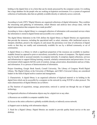 Page76
holding in the digital form or in a form that can be stored, processed by the computer system. It is nothing
but a large database for the people who are working on hypertext environment. It is a system of organized
collection of multimedia, data that are globally available directly or indirectly across a network.
According to Lesk (1997) “Digital libraries are organized collections of digital information. They combine
the structuring and gathering of information, which libraries and archives have always done, with the
digital representation that computers have made possible”.
According to Arms a digital library is a managed collection of information with associated services where
the information is stored in digital format and accessible over a network.
The digital library federation in the USA defines the digital library as Digital libraries are organizations
that provide the resources, including the specialized staff, to select, structure, offer intellectual access to,
interpret, distribute, preserve the integrity of, and ensure the persistence over time of collections of digital
works so that they are readily and economically available for use by a defined community or set of
communities.
A digital library is a library in which a significant proportion of the resources are available in machine-
readable format (as opposed to print or microform), accessible by means of computers. The digital content
may be locally held or accessed remotely via computer networks. It comprises digital collections, services
and infrastructure to support lifelong learning, research, scholarly communication and preservation. It is an
environment which supports full life cycle of creation, storage, preservation, dissemination and use of data,
and information. It is a process of democratization of information.
Project Gutenberg, Google Book Search, Cornell University, The Library of Congress World Digital
Library, The Digital Library at the University of Michigan, and CMU's Universal Library are considered
leaders in the field of digital archive creation and management.
2. Characteristic: A digital library is an organized collection of digitized material or its holding in the
digital form which can be accessible by a computer on the network by using TCP/IP or other protocol. The
main characteristics of digital libraries are as follows
a) The function of acquisition, storage, preservation, retrieval is carried out through the use of digital
technology.
b) Organized collection of information objects may be a digital text or any other.
c) Resources are available in computer readable form.
d) Access to the entire collection is globally available directly or indirectly across network.
e) Support users in dealing with information objects.
3. Need for a Digital Library: Digital libraries are needed to provide quality based service at the user
desktop.
 