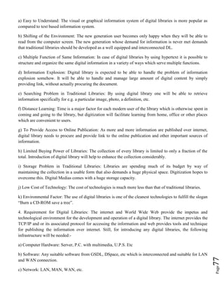 Page77
a) Easy to Understand: The visual or graphical information system of digital libraries is more popular as
compared to text based information system.
b) Shifting of the Environment: The new generation user becomes only happy when they will be able to
read from the computer screen. The new generation whose demand for information is never met demands
that traditional libraries should be developed as a well equipped and interconnected DL.
c) Multiple Function of Same Information: In case of digital libraries by using hypertext it is possible to
structure and organize the same digital information in a variety of ways which serve multiple functions.
d) Information Explosion: Digital library is expected to be able to handle the problem of information
explosion somehow. It will be able to handle and manage large amount of digital content by simply
providing link, without actually procuring the document.
e) Searching Problem in Traditional Libraries: By using digital library one will be able to retrieve
information specifically for e.g. a particular image, photo, a definition, etc.
f) Distance Learning: Time is a major factor for each modern user of the library which is otherwise spent in
coming and going to the library, but digitization will facilitate learning from home, office or other places
which are convenient to users.
g) To Provide Access to Online Publication: As more and more information are published over internet,
digital library needs to procure and provide link to the online publication and other important sources of
information.
h) Limited Buying Power of Libraries: The collection of every library is limited to only a fraction of the
total. Introduction of digital library will help to enhance the collection considerably.
i) Storage Problem in Traditional Libraries: Libraries are spending much of its budget by way of
maintaining the collection in a usable form that also demands a huge physical space. Digitization hopes to
overcome this. Digital Medias comes with a huge storage capacity.
j) Low Cost of Technology: The cost of technologies is much more less than that of traditional libraries.
k) Environmental Factor: The use of digital libraries is one of the cleanest technologies to fulfill the slogan
“Burn a CD-ROM save a tree”.
4. Requirement for Digital Libraries: The internet and World Wide Web provide the impetus and
technological environment for the development and operation of a digital library. The internet provides the
TCP/IP and or its associated protocol for accessing the information and web provides tools and technique
for publishing the information over internet. Still, for introducing any digital libraries, the following
infrastructure will be needed:-
a) Computer Hardware: Server, P.C. with multimedia, U.P.S. Etc
b) Software: Any suitable software from GSDL, DSpace, etc which is interconnected and suitable for LAN
and WAN connection.
c) Network: LAN, MAN, WAN, etc.
 