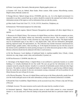 Page78
d) Printer: Laser printer, Dot matrix, Barcode printer, Digital graphic printer, etc.
e) Scanner: H.P. Scan jet, flatbed, Sheet feeder, Drum scanner, Slide scanner, Microfilming scanner,
Digital camera, Barcode scanner etc
f) Storage Devices: Optical storage device, CD-ROM, juke box, etc. As in the digital environment it is
reasonable to say that a central back up or archive should be created at the national level which will store
information out put of the region as well as information from out side the country.
g) Other Audio Visual Aid: Color T.V., V.C.R., D.V.D., Sound box, Telephone, etc.
h) Humanware: Well trained manpower for online help.
The use of search engines, Optical Character Recognition and metadata will allow digital library to
operate.
5. Resources of a Digital Library: The resources of a digital library are those, which the computer can store,
organize, transmit and display without any intervening conversion process. The resources of a digital
library mainly consist of e-book, v-book, electronic tax, map, image, sound, and video. The digital material
may be of multimedia types or any other i.e. only digital audio, video, full text information, photograph,
drawing, digitized sound, 3D representation, etc. The collection may include structured /unstructured text,
scanned images, graphic audios, video recording, etc. In the digital environment any one who has access to
the internet can be a publisher by merely posting messages to an online discussion group or other, so digital
libraries collection should also be enhanced with links to such resources.
a) On line Resources: Local database of traditional books in machine-readable form, E-book, v-book,
electronic tax, map, image, sound, video, and multimedia, E-journal, etc.
b) Off line Resources: C.D-ROM, Juke Box, etc.
6. Advantages of the Digital Library: A digital library is not confined to a particular location or so called
building, it is virtually distributed all over the world. The user can get his/ her information on his own
computer screen by using the internet. Actually it is a network of multimedia system which provides finger
tip access. The spoken words or the graphical display of a digital library is again having a different impact
from the words that are printed. In the new environment owning a document will not be problem for the
library because the user will pay for its uses.
a) No Physical Boundary: The user of a digital library need not go to the library physically; people from all
over the world could gain access to the same information, as long as an Internet connection is available.
b) Round the Clock Availability: Digital libraries can be accessed at any time, 24 hours a day and 365 days
of the year
c) Multiple Accesses: The same resources can be used at the same time by a number of users.
d) Structured Approach: Digital library provides access to much richer content in a more structured
manner i.e. we can easily move from the catalog to the particular book then to a particular chapter and so
on.
 