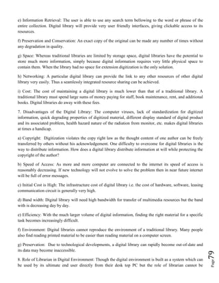 Page79
e) Information Retrieval: The user is able to use any search term bellowing to the word or phrase of the
entire collection. Digital library will provide very user friendly interfaces, giving clickable access to its
resources.
f) Preservation and Conservation: An exact copy of the original can be made any number of times without
any degradation in quality.
g) Space: Whereas traditional libraries are limited by storage space, digital libraries have the potential to
store much more information, simply because digital information requires very little physical space to
contain them. When the library had no space for extension digitization is the only solution.
h) Networking: A particular digital library can provide the link to any other resources of other digital
library very easily. Thus a seamlessly integrated resource sharing can be achieved.
i) Cost: The cost of maintaining a digital library is much lower than that of a traditional library. A
traditional library must spend large sums of money paying for staff, book maintenance, rent, and additional
books. Digital libraries do away with these fees.
7. Disadvantages of the Digital Library: The computer viruses, lack of standardization for digitized
information, quick degrading properties of digitized material, different display standard of digital product
and its associated problem, health hazard nature of the radiation from monitor, etc. makes digital libraries
at times a handicap.
a) Copyright: Digitization violates the copy right law as the thought content of one author can be freely
transferred by others without his acknowledgement. One difficulty to overcome for digital libraries is the
way to distribute information. How does a digital library distribute information at will while protecting the
copyright of the author?
b) Speed of Access: As more and more computer are connected to the internet its speed of access is
reasonably decreasing. If new technology will not evolve to solve the problem then in near future internet
will be full of error messages.
c) Initial Cost is High: The infrastructure cost of digital library i.e. the cost of hardware, software, leasing
communication circuit is generally very high.
d) Band width: Digital library will need high bandwidth for transfer of multimedia resources but the band
with is decreasing day by day.
e) Efficiency: With the much larger volume of digital information, finding the right material for a specific
task becomes increasingly difficult.
f) Environment: Digital libraries cannot reproduce the environment of a traditional library. Many people
also find reading printed material to be easier than reading material on a computer screen.
g) Preservation: Due to technological developments, a digital library can rapidly become out-of-date and
its data may become inaccessible.
8. Role of Librarian in Digital Environment: Though the digital environment is built as a system which can
be used by its ultimate end user directly from their desk top PC but the role of librarian cannot be
 