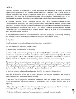 Page8
Archives
Archives: In general, archives consist of records which have been selected for permanent or long-term
preservation on the ground of their enduring cultural, historical or evidentiary value. Archival records are
normally unpublished and almost always unique, unlike books or magazines for which many identical
copies exist. This means that archives (the places) are quite distinct from libraries with regard to their
functions and organization, although archival collections can often be found within library buildings.
a) Definition: The word “archive” is derived from the Greek “arkhē” meaning government or order
(compare an-archy, mon-archy). The word originally developed from the Greek “arkheion” which refers to
the home or dwelling of the Archon, in which important official state documents were filed and interpreted
under the authority of the Archon. Since “archive”, as a noun or a verb, has acquired meanings related to
computer science, Archivists tend to prefer the term “archives” (with an S) as the correct terminology to
serve as both the singular and plural.
A person who works in archives is called an archivist. The study and practice of organizing, preserving,
and providing access to information and materials in archives is called archival science.
b) Objectives
i) Safe storage and preservation of the document in a climate control facility;
ii) Classification and Cataloguing of the document;
iii) Retrieval and safe handling of the document.
c) Collections: It contains records (primary source documents) which have accumulated over the course of
an individual or organization's lifetime. The collection refers to all historical records (not just documents
and manuscripts but videos, disks, and other tangible forms as well) held and preserved by an institution.
Archival materials are not published; these are always famous documents, or even necessarily old.
The archives of an organization (such as a corporation or government) tend to contain records, such as
administrative files, business records, memos, official correspondences and meeting minutes. The archives
of an individual may include letters, papers, photographs, computer files, scrapbooks, financial records or
diaries created or collected by the individual – regardless of media or format.
d) Services: Professor and author Bruce Dearstyne identified the eight roles of the archivist-
- The role of an agent to the past and the future. This means that archivists must always bear in mind its
historical significance and its importance to posterity.
- They must work in conjunction with related information fields. For example, many archivists work
closely with librarians and records managers to determine the value of records and their place in the
repository.
- They act as organizers. This requires the archivists to manage, coordinate, and allocate resources in a
manner that allows an easy access and use by staff and patrons.
- Archivists should act as evaluators of program materials by continually assessing records.
 