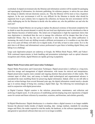 Page80
overlooked. In digital environment also the librarian and information scientist will be needed for packaging
and repackaging of information, for electronic publishing, for reference purpose, to advice the user about
the strategy to identify relevant electronic sources, etc. Thus the librarian will be more or less a hypertext
engineer. In the new environment it will be very difficult for the librarian to decide what should be
organized; how to give citation; how to organize the collection; etc because the new environment will be
really challenging one for the librarian to decide who the authors are, who the publishers are and who the
users are?
9. Conclusion: Digital libraries are not going to replace the physical existence of document completely but
no doubt to meet the present demand, to satisfy the non local user digitization must be introduced so that at
least libraries becomes of hybrid nature. The initial cost of digitization is high but experiment shows that
once digitization is introduced then the cost to manage this collection will be cheaper than that of any
traditional library. Day by day the cost of digitization is also decreasing, the online publication is
increasing, the need of users are shifting towards a different environment so it is needless to say that after
one or two years all library will shift over to digital mode, if not fully at least to some extent. So it is the
pick time to all library and informational science professional to gear them in building digital library and
taking it as a challenge.
Large scale digitization projects are underway at Google, the Million Book Project, MSN, and Yahoo!.
With continued improvements in book handling and presentation technologies such as optical character
recognition and e-books, digital libraries are rapidly growing in popularity
Digital Media Preservation and Conservation Techniques
Digital Media Preservation and Conservation Techniques: Digital preservation is defined as a long-term,
error-free storage and management of digital information, with means for retrieval and interpretation.
Digital preservation requires more constant and ongoing attention than preservation of other media. This
constant input of effort, time, and money to handle rapid technological and organizational advance is
considered the main stumbling block for preserving digital information. Indeed, while we are still able to
read our written heritage from several thousand years ago, the digital information created merely a decade
ago is in serious danger of being lost, creating a digital Dark Age. The following two terminologies are
used in conjunction with digital preservation
a) Digital Curation: Digital curation is the selection, preservation, maintenance, and collection and
archiving of digital assets. It is the process of establishing and developing long term repositories of digital
assets for current and future reference by researchers, scientists, and historians, and scholars generally.
b) Digital Obsolescence: Digital obsolescence is a situation where a digital resource is no longer readable
because the physical media (modes of digital encoding, data –storage medium, standards for encoding
images and films), the reader required to read the media, the hardware, or the software (operating systems
and general or specialized software) that runs on it is no longer available.
 