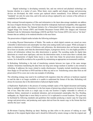 Page81
Digital technology is developing extremely fast, and one retrieval and playback technology can
become obsolete in a matter of years. When faster, more capable and cheaper storage and processing
devices are developed, the older version gets replaced almost immediately. Even different computer
"standards" are only for some time, and in the end are always replaced by new versions of the software or
completely new hardware.
Only continual forward-migration of files and information to the latest data-storage standards can address
the issue of digital obsolescence. File formats should be widespread, backward compatible, often upgraded,
and, ideally, open format. The National Initiative for a Networked Cultural Heritage cites uncompressed
Tagged Image File Format (TIFF) and Portable Document Format (PDF) (for images) and American
Standard Code for Information Interchange (ASCII) and Rich Text Format (RTF) (for text) as “de facto”
formats that are unlikely to be rendered obsolete in the near future.
The preservation of digital media includes the following techniques-
a) Avoiding Physical Deterioration of Media: The media on which digital contents are stored are more
vulnerable to deterioration and catastrophic loss than some analog media such as paper. While acid paper is
prone to deterioration in terms of brittleness and yellowness, the deterioration does not become apparent
for at least six decades; and when the deterioration begins, it progresses slowly. It is also highly possible to
retrieve all information without loss after deterioration is spotted. The recording media for digital data
deteriorate at a much more rapid pace, and once the deterioration starts, in most cases there is already data
loss. This characteristic of digital forms leaves a very short time frame for preservation decisions and
actions. So it should be avoided as far as possible by maintaining an appropriate environmental condition.
b) Refreshing: Refreshing is the task of transferring contents between two types of the same storage
medium. Sometimes transferring the data from one long term storage medium to another is also termed as
refreshing. It addresses the issues related to media obsolescence. Examples include transferring contents
from floppy to CD and then to DVD and then to Blue ray and so on. Transfersing census data from an old
preservation CD to a new one is also one example of refreshing.
The refreshing strategy may need to be combined with migration when the software or hardware required
to read the data is no longer available or is unable to understand the format of the data. Refreshing will
always be necessary due to the deterioration of physical digital media.
c) Replication: Replication is the process of creating multiple copies of the digital document and keeping
them in multiple locations. Sometimes it is the best means of preserving cultural resources by lowering the
risk of loss. Data that exists as a single copy in only one location is highly vulnerable to software or
hardware failure, intentional or accidental alteration, and environmental catastrophes like fire, flooding,
earthquake, etc. Digital data is more likely to survive if it is replicated in several locations. This goal may
be facilitated by following standards and guidelines that mandate producing a master copy for long-term
storage and preservation, and producing used copies derived from the master copy in the format that best
satisfies the users’ needs.
d) Bit-stream Copying (Backing up data): Backing up data refers to the process of making an exact
duplicate of the original digital object and it should be followed by remote storage so that the original and
 