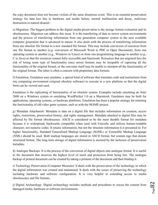 Page82
the copy document does not become victims of the same disastrous event. This is an essential preservation
strategy for data loss due to hardware and media failure, normal malfunction and decay, malicious
destruction or natural disaster.
e) Migration: The biggest problem to the digital media preservation is the storage format evaluation and its
obsolescence. Migration can address this issue. It is the transferring of data to newer system environments
and the process of transferring information from one generation computer system to the next available
computer generation that is advanced in nature. It also deals with the process of transferring information
from one obsolete file format to a new standard file format. This may include conversion of resources from
one file format to another (e.g. conversion of Microsoft Word to PDF or Open Document), from one
operating system to another (e.g., Windows to Linux) or from one programming language to another (e.g.,
C to Java) so that the resources remain fully accessible and functional. Resources that are migrated face the
risk of losing some type of functionality since newer formats may be incapable of capturing all the
functionality of the original format, or the converter itself may be unable to interpret all the functionality of
the original format. The latter is often a concern with proprietary data formats.
f) Emulation: Emulation uses emulator, a special kind of software that translates code and instructions from
one computing environment (original obsolete software) to execute in a new platform so that the digital
form can be viewed and used.
Emulation is the replicating of functionality of an obsolete system. Examples include emulating an Atari
2600 on a Windows system or emulating WordPerfect 1.0 on a Macintosh. Emulators may be built for
applications, operating systems, or hardware platforms. Emulation has been a popular strategy for retaining
the functionality of old video game systems, such as with the MAME project.
g) Metadata Attachment: Metadata is data on a digital file that includes information on creation, access
rights, restrictions, preservation history, and rights management. Metadata attached to digital files may be
affected by file format obsolescence. ASCII is considered to be the most durable format for metadata
because it is widespread, backwards compatible when used with Unicode, and utilizes human-readable
character, not numeric codes. It retains information, but not the structure information it is presented in. For
higher functionality, Standard Generalized Markup Language (SGML) or Extensible Markup Language
(XML) should be used. Both markup languages are stored in ASCII format, but contain tags that denote
structured format. The long term storage of digital information is assisted by the inclusion of preservation
metadata.
h) Analogue Backups: It is the process of the conversion of digital objects into analogue format. It is useful
to the document that deserves the highest level of merit and protection from being lost. The analogue
backup of printed document can be created by taking a printout of the document and then binding it.
i) Technology Preservation (Computer Museum): It deals with the preservation of the technology in which
the digital information was created and maintained. It deals with the issues of preserving the technology
including hardware and software configuration. It is very helpful in extending access to media
obsolescence and file formats.
j) Digital Archaeology: Digital archaeology includes methods and procedures to rescue the content from
damaged media, hardware or software environments.
 
