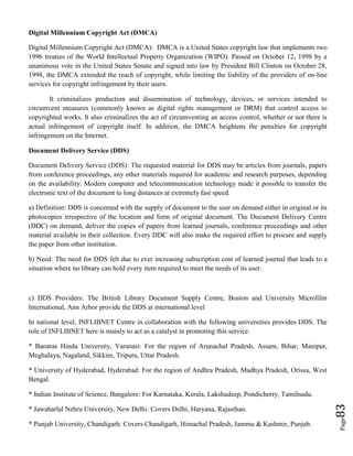 Page83
Digital Millennium Copyright Act (DMCA)
Digital Millennium Copyright Act (DMCA): DMCA is a United States copyright law that implements two
1996 treaties of the World Intellectual Property Organization (WIPO). Passed on October 12, 1998 by a
unanimous vote in the United States Senate and signed into law by President Bill Clinton on October 28,
1998, the DMCA extended the reach of copyright, while limiting the liability of the providers of on-line
services for copyright infringement by their users.
It criminalizes production and dissemination of technology, devices, or services intended to
circumvent measures (commonly known as digital rights management or DRM) that control access to
copyrighted works. It also criminalizes the act of circumventing an access control, whether or not there is
actual infringement of copyright itself. In addition, the DMCA heightens the penalties for copyright
infringement on the Internet.
Document Delivery Service (DDS)
Document Delivery Service (DDS): The requested material for DDS may be articles from journals, papers
from conference proceedings, any other materials required for academic and research purposes, depending
on the availability. Modern computer and telecommunication technology made it possible to transfer the
electronic text of the document to long distances at extremely fast speed.
a) Definition: DDS is concerned with the supply of document to the user on demand either in original or its
photocopies irrespective of the location and form of original document. The Document Delivery Centre
(DDC) on demand, deliver the copies of papers from learned journals, conference proceedings and other
material available in their collection. Every DDC will also make the required effort to procure and supply
the paper from other institution.
b) Need: The need for DDS felt due to ever increasing subscription cost of learned journal that leads to a
situation where no library can hold every item required to meet the needs of its user.
c) DDS Providers: The British Library Document Supply Centre, Boston and University Microfilm
International, Ann Arbor provide the DDS at international level
In national level, INFLIBNET Centre in collaboration with the following universities provides DDS. The
role of INFLIBNET here is mainly to act as a catalyst in promoting this service.
* Banaras Hindu University, Varanasi: For the region of Arunachal Pradesh, Assam, Bihar, Manipur,
Meghalaya, Nagaland, Sikkim, Tripura, Uttar Pradesh.
* University of Hyderabad, Hyderabad: For the region of Andhra Pradesh, Madhya Pradesh, Orissa, West
Bengal.
* Indian Institute of Science, Bangalore: For Karnataka, Kerala, Lakshadeep, Pondicherry, Tamilnadu.
* Jawaharlal Nehru University, New Delhi: Covers Delhi, Haryana, Rajasthan.
* Punjab University, Chandigarh: Covers Chandigarh, Himachal Pradesh, Jammu & Kashmir, Punjab.
 