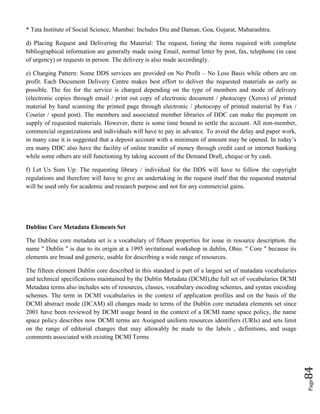 Page84
* Tata Institute of Social Science, Mumbai: Includes Diu and Daman, Goa, Gujarat, Maharashtra.
d) Placing Request and Delivering the Material: The request, listing the items required with complete
bibliographical information are generally made using Email, normal letter by post, fax, telephone (in case
of urgency) or requests in person. The delivery is also made accordingly.
e) Charging Pattern: Some DDS services are provided on No Profit – No Loss Basis while others are on
profit. Each Document Delivery Centre makes best effort to deliver the requested materials as early as
possible. The fee for the service is charged depending on the type of members and mode of delivery
(electronic copies through email / print out copy of electronic document / photocopy (Xerox) of printed
material by hand scanning the printed page through electronic / photocopy of printed material by Fax /
Courier / speed post). The members and associated member libraries of DDC can make the payment on
supply of requested materials. However, there is some time bound to settle the account. All non-member,
commercial organizations and individuals will have to pay in advance. To avoid the delay and paper work,
in many case it is suggested that a deposit account with a minimum of amount may be opened. In today’s
era many DDC also have the facility of online transfer of money through credit card or internet banking
while some others are still functioning by taking account of the Demand Draft, cheque or by cash.
f) Let Us Sum Up: The requesting library / individual for the DDS will have to follow the copyright
regulations and therefore will have to give an undertaking in the request itself that the requested material
will be used only for academic and research purpose and not for any commercial gains.
Dubline Core Metadata Elements Set
The Dubline core metadata set is a vocabulary of fifteen properties for issue in resource description. the
name " Dublin " is due to its origin at a 1995 invitational workshop in dublin, Ohio. " Core " because its
elements are broad and generic, usable for describing a wide range of resources.
The fifteen element Dublin core described in this standard is part of a largest set of matadata vocabularies
and technical specifications maintained by the Dublin Metadata (DCMI),the full set of vocabularies DCMI
Metadata terms also includes sets of resources, classes, vocabulary encoding schemes, and syntax encoding
schemes. The term in DCMI vocabularies in the context of application profiles and on the basis of the
DCMI abstract mode (DCAM) all changes made to terms of the Dublin core metadata elements set since
2001 have been reviewed by DCMI usage board in the context of a DCMI name space policy, the name
space policy describes now DCMI terms are Assigned uniform resources identifiers (URIs) and sets limit
on the range of editorial changes that may allowably be made to the labels , definitions, and usage
comments associated with existing DCMI Terms
 