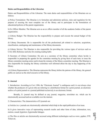 Page85
Duties and Responsibilities of the Librarian
Duties and Responsibilities of the Librarian: The main duties and responsibilities of the librarians are as
follows
a) Policy Formulation: The librarian is to formulate and administer policies, rules and regulation for the
purpose of securing the most complete use of the library and to participate in the formulation of
educational policies of the parent organization.
b) Ex Officio Member: The librarian acts as an ex officio member of all the academic bodies of the parent
organization.
c) Library Budget: The librarian has the responsibility to prepare and execute the annual budget of the
library.
d) Library Documents: He is responsible for all the professional job related to selection, acquisition,
classification, cataloguing and maintenance of the library documents.
e) Library Service: The librarian is also responsible for providing the various types of services such as
CAS, SDI, Reference and also for creating reading habit.
f) Secretary of Library Committee: He acts as a secretary of the library committee where he/she is
responsible in preparing the agenda for the committee meeting by giving facts of each item, to issue the
library committee meeting notice and to keep the minutes of the library committee meeting. The librarian is
also responsible for keeping the library committee well informed about the day to day happening of the
library.
vii) Library Representative: The librarian represents the library before the patrons of the library, the general
public etc and act as the chief executive of the library.
E- Journal
1. Introduction: According to Covi 1996, the “Electronic Journal” is ambiguous and it is not always clear
whether the producers of a given title are referring to a distribution format for a print journal, an electronic
archive of a print journal or a journal published exclusively in an electronic format.
Broadly, E- journal may be defined as any journal, magazine, newsletter etc. which can be
electronically accessed and are available over the internet.
2. Characteristics: The characteristics of E-journals are
a) Articles in e- journals are electronically submitted which help in the rapid publication of an issue.
b) It gives innovative ways of representing research results and other form of data, information, text,
motion, sound, hypertext, hypermedia linkages.
c) The files or articles are electronically accessed using different technologies such as www, gopher, FTP,
Telnet etc.
 