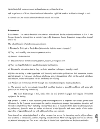 Page86
d) Ability to link reader comment and evaluation to published articles.
e) It helps in more efficient dissemination of information, rapid SDI services by libraries through e- mail.
f) It lower cost per successful match between articles and reader.
E-documents
E-documents: The term e-document or e-text is a broader term that includes the document in ASCII text
format. It may be content from a website, blog, wiki, discussion forum, discussion group, online journal
and so on.
The salient features of electronic documents are:
i) They can be delivered to the desktop (although the desktop needs a computer)
ii) They can be read by more than one person at a time.
iii) The text can be searched.
iv) They can include multimedia and graphics, in color, at marginal cost.
v) They can be published more quickly than paper publications.
vi) They can be interactive; that is, they can foster an online exchange of ideas by e-mail.
vii) Have the ability to make hyperlinks, both internally and to other publications. This means that readers
can link directly to references cited in an article and also, with additional effort on the part of publishers
and indexers, to later articles that cite the article they are reading.
viii) Articles can be retrieved directly through links from abstracting and indexing databases.
ix) The content can be reproduced, forwarded, modified leading to possible problems with copyright
protection and preserving authenticity.
The main disadvantage is that, unless they are also printed on paper, they require specialized
equipment for reading.
a) E-journal: E-Journal is an all-electronic, peer-reviewed periodical in a specific field or in a general field
of interest. In the E-Journal environment the creation, transmission, storage, interpretation, alteration and
replication of electronic "text" including "display" takes place in electronic form. Some electronic journals
are online-only journals; some are online versions of printed journals, and some consist of the online
equivalent of a printed journal, but with additional online-only material.
Some journals are subscription-based, or allow pay-per-view access. An increasing number of journals are
now available as open access journals, requiring no subscription. Most working paper archives and articles
on personal homepages are free, as are collections in Institutional repositories and Subject repositories.
 
