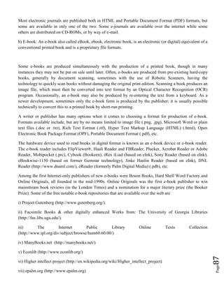 Page87
Most electronic journals are published both in HTML and Portable Document Format (PDF) formats, but
some are available in only one of the two. Some e-journals are available over the internet while some
others are distributed on CD-ROMs, or by way of e-mail.
b) E-book: An e-book also called eBook, ebook, electronic book, is an electronic (or digital) equivalent of a
conventional printed book and is a proprietary file formats.
Some e-books are produced simultaneously with the production of a printed book, though in many
instances they may not be put on sale until later. Often, e-books are produced from pre-existing hard-copy
books, generally by document scanning, sometimes with the use of Robotic Scanners, having the
technology to quickly scan books without damaging the original print edition. Scanning a book produces an
image file, which must then be converted into text format by an Optical Character Recognition (OCR)
program. Occasionally, an e-book may also be produced by re-entering the text from a keyboard. As a
newer development, sometimes only the e-book form is produced by the publisher; it is usually possible
technically to convert this to a printed book by short-run printing.
A writer or publisher has many options when it comes to choosing a format for production of e-book.
Formats available include, but are by no means limited to image file (.png, .jpg), Microsoft Word or plain
text files (.doc or .txt), Rich Text Format (.rtf), Hyper Text Markup Language (HTML) (.html), Open
Electronic Book Package Format (OPF), Portable Document Format (.pdf), etc.
The hardware device used to read books in digital format is known as an e-book device or e-book reader.
The e-book reader includes FlipViewer®, Haali Reader and FBReader, Plucker, Acrobat Reader or Adobe
Reader, Mobipocket (.prc), Cybook (Bookeen), iRex iLiad (based on eInk), Sony Reader (based on eInk),
eBookwise-1150 (based on former Gemstar technology), Jinke Hanlin Reader (based on eInk), DNL
Reader (http://www.dnaml.com/), eReader (formerly Palm Digital Media) (.pdb), etc.
Among the first Internet-only publishers of new e-books were Boson Books, Hard Shell Word Factory and
Online Originals, all founded in the mid-1990s. Online Originals was the first e-book publisher to win
mainstream book reviews (in the London Times) and a nomination for a major literary prize (the Booker
Prize). Some of the free notable e-book repositories that are available over the web are
i) Project Gutenberg (http://www.gutenberg.org/).
ii) Facsimile Books & other digitally enhanced Works from: The University of Georgia Libraries
(http://fax.libs.uga.edu/).
iii) The Internet Public Library Online Texts Collection
(http://www.ipl.org/div/subject/browse/hum60.60.00/)
iv) ManyBooks.net (http://manybooks.net/)
v) Econlib (http://www.econlib.org/)
vi) Higher intellect project (http://en.wikipedia.org/wiki/Higher_intellect_project)
vii) epalm.org (http://www.epalm.org)
 