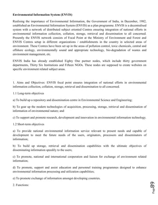 Page89
Environmental Information System (ENVIS)
Realising the importance of Environmental Information, the Government of India, in December, 1982,
established an Environmental Information System (ENVIS) as a plan programme. ENVIS is a decentralised
system with a network of distributed subject oriented Centres ensuring integration of national efforts in
environmental information collection, collation, storage, retrieval and dissemination to all concerned.
Presently the ENVIS network consists of Focal Point at the Ministry of Environment and Forest and
ENVIS Centres setup in different organizations / establishments in the country in selected areas of
environment. These Centres have been set up in the areas of pollution control, toxic chemicals, central and
offshore ecology, environmentally sound and appropriate technology, bio-degradation of wastes and
environment management, etc.
ENVIS India has already established Eighty One partner nodes, which include thirty government
departments, Thirty Six Institutions and Fifteen NGOs. These nodes are supposed to create websites on
specific environment related subject areas.
1. Aims and Objectives: ENVIS focal point ensures integration of national efforts in environmental
information collection, collation, storage, retrieval and dissemination to all concerned.
1.1 Long-term objectives
a) To build up a repository and dissemination centre in Environmental Science and Engineering;
b) To gear up the modern technologies of acquisition, processing, storage, retrieval and dissemination of
information of environmental nature; and
c) To support and promote research, development and innovation in environmental information technology.
1.2 Short-term objectives
a) To provide national environmental information service relevant to present needs and capable of
development to meet the future needs of the users, originators, processors and disseminators of
information;
b) To build up storage, retrieval and dissemination capabilities with the ultimate objectives of
disseminating information speedily to the users;
c) To promote, national and international cooperation and liaison for exchange of environment related
information;
d) To promote, support and assist education and personnel training programmes designed to enhance
environmental information processing and utilization capabilities;
e) To promote exchange of information amongst developing countries.
2. Functions:
 